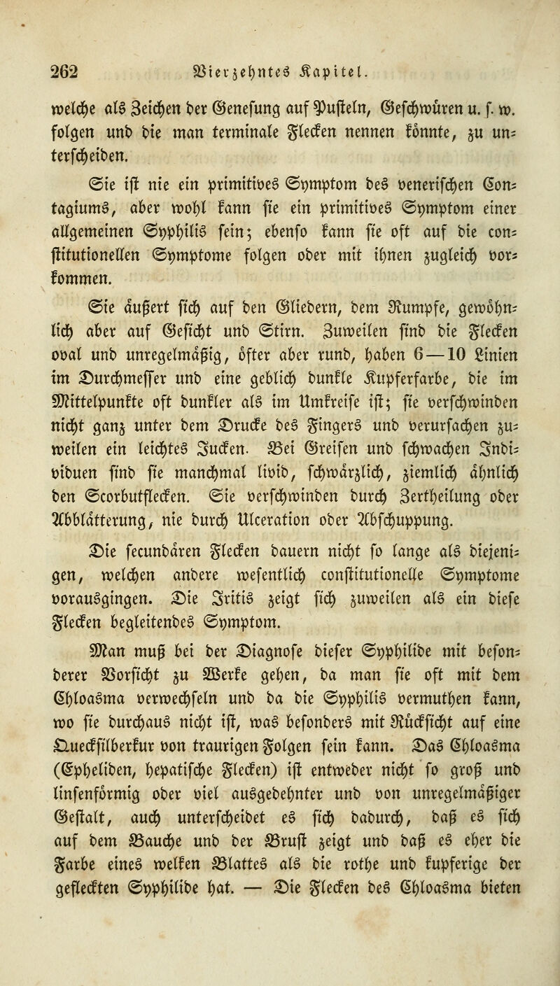 welche als 3eid)en ber ©enefung auf tüfteln, ©efd)ttmren u. f. w. folgen unb Me man terminale glecfen nennen fönnte, §u un^ terfd^etben. ©tc tjt nie ein prtmitioeS ©^mptom beS ttenertfcfyen @om tagiumS, aber voofyl fann fte ein primitioeS ©^mptom einer allgemeinen <St)pl)iliS fein; ebenfo fann ftc oft auf bu cons ftitutionellcn ©tjmptome folgen ober mit ifynen jugletcfy oor* fommen. <3te äußert ftd) auf ben ©liebern, Um Rumpfe, geroofyn- lid) aber auf ©eftcfyt unb ©ttm. Suroeilen ftnb bie glecfen ooal unb unregelmäßig, öfter aber runb, Ijaben 6 —10 Linien im £)urd)mef[er unb eine geblid) bunfle ^upferfarbe, bu im Sftittelpunfte oft bunfler als im Umf reife iji; fte t>erfcf)wmben nid)t gang unter Um £)rucfe beS gingerS unb oerurfacfyen ju- toeilen ein leicfyteS Sucfen. 33et ©reifen unb fcfyroacfyen Snbi^ üibuen ffnb ftc manchmal lioib, fd>w>dr$ltd^, jiemltd) dlmltcl) Un ©corbutflecfen. ©ie oerfcfyroinben burd) Sertfyeilung ober 2Cbbldtterung, nie burdj Ulceration ober 2(bfd)uppung. £)te fecunbdren glecfen bauern rttd>t fo lange als biejeni- gen, welchen anbere roef entließ conftitutionelle ©pntptome vorausgingen. 3Me SritiS jeigt ftd) zuweilen als zin biefe glecfen beglettenbeS ©pmptom. sfflan muß bei ber ^iagnofe biefer ©w&Ütbe mit befom berer SSorftdjt $u Söerfe geljen, ba man fte oft mit Um CltyloaSma ocrroecfyfeln unb ba bie (EfypfyiliS oermutfyen fann, roo fte burcfyauS nicl)t ijf, voaS befonberS mit Sfäcfftcfyt auf dm £luecfftTberfur t>on traurigen golgen fein fann. £)aS Chloasma (Greiften, fyepatifcfye glecf en) iji entroeber nid)t fo groß unb linfenformig ober oiel auSgebefynter unb oon unregelmäßiger ©eftalt, awfy unterfcfyeibet eS ftd) baburd), baß eS ftd) auf Um SSaucfye unb ber SBrujr geigt unb ba$ eS efyer bk garbe etneS weifen SBlatteS als bie rotfye unb fupferige ber geflecften <5r;pl)iltbe l)at. — £)ie glecfen beS ßfyloaSma butm