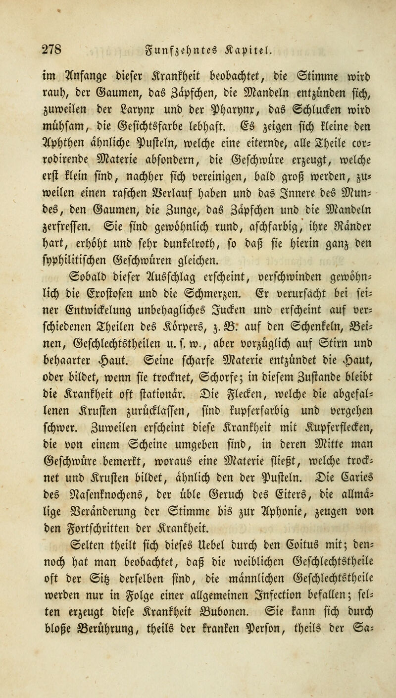 im anfange tiefer Ärcmffyett beobachtet, t>te Stimme wirb rauf), ber ©aumen, t»a^ 3<fyftf)en, btc Sttanbeln entjünben fttf), juwetlen ber £an>nr unb ber tyfyaxynx, te$ ©tf)lucfen wirb mttfyfam, bk ®eft<$t3farbe lebhaft. (£3 feigen ffd) Keine ben 2fyl)tl)en dlmlic^e ^ufteln, n>etd^e eine eiternbe, alle Steile cor- robirenbe Materie abfonbem, bk @efd)würe erzeugt, welche erft flein fmb, nacfyljer ftd) vereinigen, balb groß werben, ju« weiten einen rafcfyen Verlauf x)abcn unb ba§ Snnere be3 $Jluni be3, ben (Säumen, bk 3unge, ba§ Sdpfcfyen unb bie Sttanbeln jerfreffen. ©ie ffnb gewolmlitf) runb, afcfyfarbig, i\)xt Zauber fyart, erl)6l)t unb fefyr bunfelrotl), fo ba$ ft'e hierin ganj ben ft)pl)ilitifcfyen ©efcfywüren gleiten. ©obalb biefer 2(u3fd)lag erfcfyeint, oerfcfywinben gewolm- ltd) bk (£rojlofen unb bte ^d&mer^en. @r oerurfäcfyt bei fei- ner Cnttwicfelung unbehagliches Sucfen unb erfct)etnt auf oer- fcfyiebenen Steilen be3 Körpers, 5. S5; auf ten ©cfyenfeln, ^Bei- nen, ©ef$ledi)t3tf)eilen u. f. w~, aber oorjüglid) auf ©tiw unb behaarter $aut. ©eine fcfyarfe Materie entjünbet bie $aut, ober bittet, wenn ft'e trocfnet, ©djorfe; in biefem 3ujlanbe bleibt bte $ranfl)eit oft ftationdr. £)ie glecfen, welche bie abgefal- lenen Prüften jurücf(äffen, ftnb kupferfarbig unb »ergeben fcfywer. 3«wei(en erfcfyeint biefe Ärcmffyett mit Äupferflecfen, bk von einem ©cfyeine umgeben ftnb, in beren Tlittc man ©efcfywüre bemerft, worauf eine Materie fließt, welche trocf; mt unb ^ruften bittet, dfynlitf) ben ber $uj?eln. £)ie (SarieS be3 ^afenfnoc^en^, ber üble ©erucr; be3 <§iter§, bie allmd- lige SSerdnberung ber ©timme bis jur 2tpl)ome, jeugen oon ten gortfdjritten ber «ftranffyeit. ©elten fytitt ffd) tiefet Hebel burd) ten G>oitu3 mit; ben- noer) fyat man beobachtet, baß bie weiblichen ©efcfyled)t6tl)eile oft ber ©i& berfelben ftnb, bie männlichen ©efd)lecr)t3tl)eile werben nur in golge einer allgemeinen Snfection befallen; fei- ten erzeugt biefe Äranftyett SBubonen. ©ie fann ftd) burd) bloße S5erül)rung, tfyeilS ber Iranfen $erfon, tytitt ber ©a*