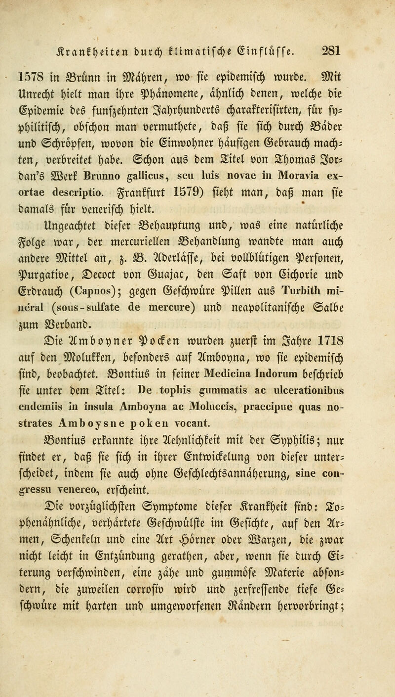 1578 In SBrünn in Sftdfyren, wo fte epibemifcty würbe. SÜtft Unredjt f)te(t man tyre $l)dnomene, dfynlttf) benen, welche bie (gvibemie be3 fünfzehnten SafyrfyunbertS d&arafteriffrten, für fy* pfyilitifd), obfcfyon man vermutete, baß fte ftcf) burdj) SBdber unb ©cfyrovfen, wovon bte (Sinwolmer fyduftgen ©ebraurf) mad^ ten, verbreitet t)abc. <&d)on au§ bem Sitel von £f)oma§ 5or- ban'6 Sßer? Brunno gallicus, seu luis novae in Moravia ex- ortae descriptio. granffurt 1579) ftefyt man, bag man fte bamalS für venerifd) fyielt. Ungeachtet biefer SBefyauvtung unb, wa3 eine natürliche Solge war, ber mercuriellen SBefyanblung vcanbte man aiify anbere Wtittd an, §. §3. 2CberldjTe, bd vollblütigen $>erfonen, $)urgative, Decoct von ©uajac, ben ©aft von ßicfyorie unb (Srbraud) (Capnos); gegen ©efd)würe Rillen au3 Turbith mi- neral (sous-sulfate de mercure) unb neavolitanifcfye ©albe jum SSerbanb. £ie 2Cmbot)ner $ocfen würben %mx]l im Saläre 1718 auf btn Sfloluffen, befonberS auf 2Cmbo^na, wo fte evibemifcfy ftnb, beobachtet. S5ontiu6 in feiner Medicina Indorum befdjrieb fte unter htm Sitel: De tophis gummatis ac ulcerationibus endemiis in insula Amboyna ac Moluccis, praecipue quas no- strates Amboysne poken vocant. 33ontiu3 erfannte ü)re 2Ce$nl$feii mit ber (Seilte; nur ft'nbet er, ba$ fte ftcfj in iljrer Gnitwicfelung von biefer untere f(Reibet, inbem fte aucfy olme ©efd^le^anndljerung, sine con- gressn venereo, erfcfyeint. Die vorzüglichen (Symptome biefer itranffyett ftnb: £o; vl)end^nlic§e, verwartete ©efd)wülfle im ©eftcfyte, auf ben %x- men, ©cfyenfeln unb eine %xt ^orner ober SÖar^en, bk jwar ntcf)t leidet in (Snt^ünbung geraden, aber, wenn fte burtf) Ei- terung verfd)winben, dm jdfye unb gummofe Materie abfon- bern, bte juweilen corroftv wirb unb jerfreffenbe tiefe ©e= fcfywüre mit garten unb umgeworfenen Zaubern hervorbringt;