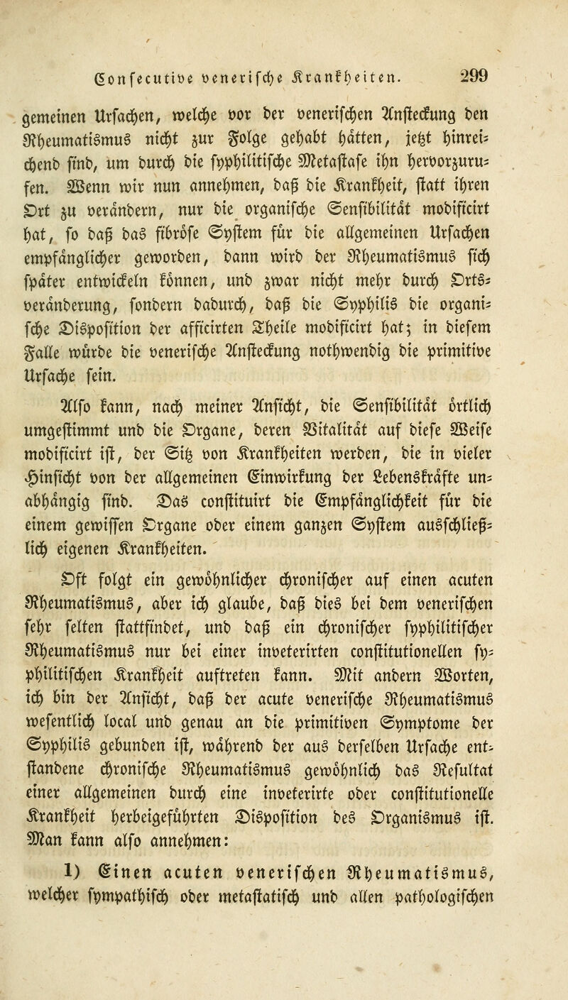 gemeinen Urfadjen, welche *>or ber öenertfdfjen SCnftecfung t»en 3ftt)eumatt$mu3 ntd&t $ur golge gehabt tjdtten, jefct §nm& d&enb fmb, um burdj t>tc ft)#)tlitifc§e Siftetajtafe tyn l)ett>oräuru; fen. SBenn wir nun annehmen, t>aß bie Rxarifytit, ftaü tyren Ort §u fcerdnbern, nur bte organifdje ©enftMlität mobiftcirt fyat, fo bag ba§ ftbrofe Aftern für bte allgemeinen Urfadjen empfänglicher geworben, bann wirb ber 9?l)eumati3mu3 ftc§ fpdter entwickeln fonnen, unb §war nic^t metyr burdj fDxtö* t>erdnberung, fonbern baburdj), ba$ bk @^t(t6 bte Organa fcfye £)i3pofttion ber afftcirten Steile mobiftcirt l)at; in biefem galle würbe bie üenerifcfye 2Cnjtecfung notfywenbig bie primitive UrfadEje fein. 2ttfo fann, nadj meiner 2Cnftd^t, \)k <3enffbilitdt ortlid) umgejfimmt unb i>k Organe, beren Vitalität auf biefe SBeife mobiftcirt ijr, ber <3t£ t>on $ranf Reiten werben, bie in vieler $inftcfyt i>on ber allgemeinen (Einwirfung ber ßebenSfrdfte un= abhängig ffnb. £)aS conftituirt bie (Empfdnglidjfeit für bie einem gewiffen Organe ober einem ganzen <3t)jrem auSfdjliefc liclj eigenen Äranffyeiten. Oft folgt ein gewöhnlicher $ronifd)er auf einen atuttn $Rtyumati§mu$, aber icfy glaube, baß bte^ bei hem t>enertfd)en fefyr feiten jfattfmbet, unb ba$ tin cfyronifdjer fypfytltttfd&er 3ltyumaü$mu§ nur bei einer inoeterirten conflitutionetlen f^ pfyilitifdjen Äranffyett auftreten fann. SDtfr anbern SBorten, idj bin ber 2Cnftd)t, bag ber acute üenerifc^e 3?l)eumati3mu3 wefentlicfy locat unb genau an bk primitiven ©pmptome ber ©9#)UB gebunben ifr, wdljrenb ber au$ berfelben Urfadfje enfc ftanbene d)ronifd(je $Rfyumati§mu$ gewol>nli<$ ba$ S?efuttat einer allgemeinen burdjj eine inoeterirte ober conjlttutionelle $ranfl)eit herbeigeführten SMSpofttton beS Organismus ijf. Sßlan fann alfo annehmen: 1) (Einen acuten ttenertfd&en IRtyeumatiSmuS, welcher fäm$atf$% ober metaj!atifd& unb allen patljologifdjen