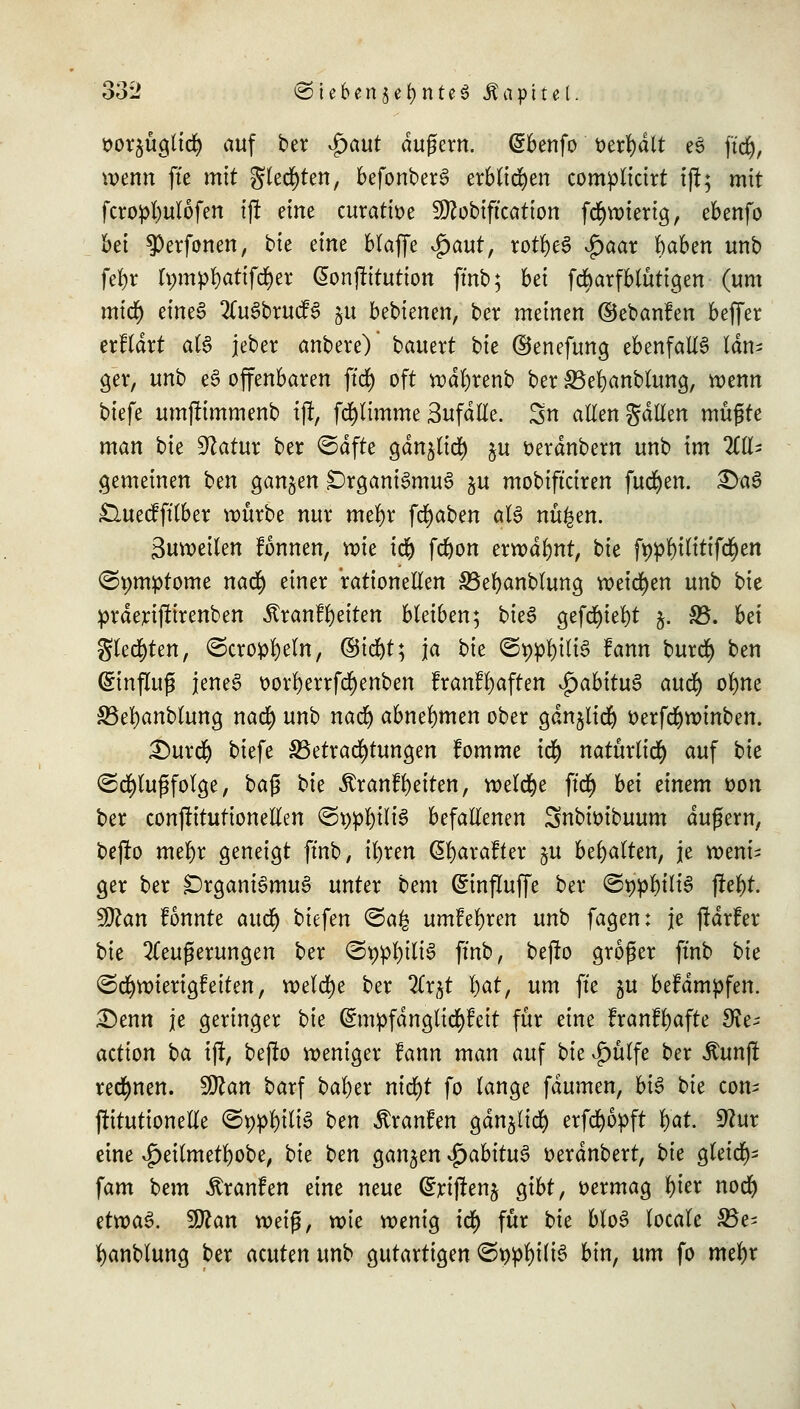 sorgüglicfy auf ber $aut äußern, (gbenfo öerfydlt eS fiel), wenn fte mit Siebten, befonberS erblichen compticirt iff; mit fcropfyulofen t|t eine curatioe 9ttobiftcation fd^wierig, ebenfo bei ^erfonen, bie eine blaffe $aut, rotfyeS $aax haben unb fefyr h;mp^)atifd)er ßonfütutton ftnb; bei fdbarf blutigen (um mid) eineS 2CuSbrucfS §u bebienen, ber meinen ©ebanfen beffer erfldrt als jeber anbere)' bauert bie ©enefung ebenfalls läm ger, unb eS offenbaren ftrf) oft wdl)renb ber S3el)anbtung, wenn biefe umjftmmenb ijt, [glimme 3ufdtle. Sn allen galten müßte man bie Statur ber ©dfte ganglid) gu tterdnbern unb im 2£lt- gemeinen ben ganzen Organismus $u mobifteiren fucfyen. 3>aS £luecfftlber würbe nur met)r fcfyaben als nü^en. Suweilen fonnen, wie i$ fdjon erwähnt, bie fypfytltttfc&en ©pmptome nafy einer rationellen £3el)anblung weichen unb bk prderifftrenben ÄranfReiten bleiben; bieS gefd)iel)t j. £5. bei gleiten, ©cro^eln, Qüi^tt, ja bk ©t)pl)tliS fann buref) ben Hinflug jenes oorl)errfd)enben franffyaften ^abituS auc^ ol)ne S5el)anblung natf) unb nad) abnehmen ober ganglid) öerfd)winben. £)ur$ biefe ^Betrachtungen fomme i$ natürlich auf bie (Schußfolge, baß bk ^ranfReiten, welche ftc$ bei einem fcon ber conftitutionetlen (Sr;pf)iliS befallenen Snbioibuum äußern, befto mefyr geneigt ftnb, ifyren ßtyarafter $u behalten, je weni- ger ber Organismus unter bem (Sinfluffe ber ©twl)iliS fiel)t. 9ttan fonnte aucl) biefen <3a£ umfefyren unb fagen: je jtarfer bie Äußerungen ber ©9pf)itiS ftnb, bejro großer ftnb bk (Schwierigkeiten, welche ber 2trgt \)at, um fte gu befdmpfen. Denn je geringer bk (£mpfdngli$feit für eine franfljafte $Re; action ba ift, befto weniger tann man auf bie vgmlfe ber ßunjf rechnen. Wlan barf bafyer nid)t fo lange faumen, bis bk com ftitutionetle ©t)pf)iliS ben ^ranfen gdnglidf) erfcfyopft f)at. 9?ur eine £eilmetl)obe, bie ben gangen $abitu$ tterdnbert, bk gleich fam bem Äranfen eine neue (^rtflen^ gibt, vermag l)ier nod) etwas. $Jlan weiß, wie wenig id) für bie bloS totale S3e= fyanblung ber acuten unb gutartigen ©r>pl)ilis bin, um fo met)r