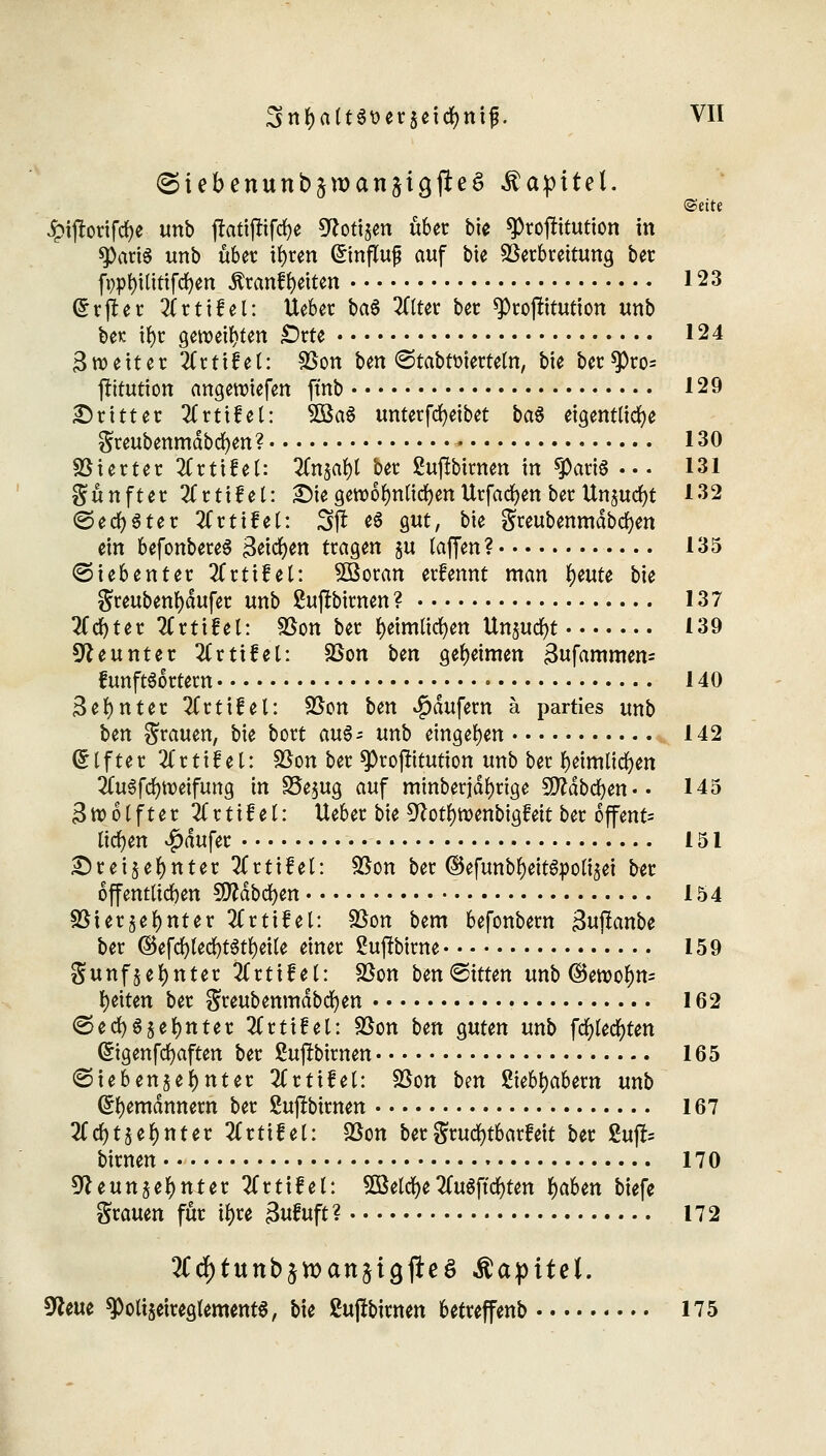 <Siebenun£>sn>an§t9#e$ Kapitel. ©eite Jpijtorifd&e unb jlattftifcfye Nott^n über bie ^roflitutton in sparte unb übet tfyren (£infTuj? auf bie Verbrettung ber fppfyititifcfyen $ranfr;eiten 123 (Srjtet 2Crtifel: Ueber ba$ 2Cttct ber Prostitution unb be*: ifyr geweiften fötU 124 Zweiter livtlUi: Von ben <3tabtoierteln, bie ber$)ro= fritution angeroiefen ftnb 129 Dritter 3Crtifel: 5Ba$ unterfcfyeibet ba$ eigentliche greubenmdbcfyen? 130 Vierter llxtittl: 2fnjal)l ber ßußbirnen in sparte ... 131 fünfter 2Crtifet: Die gercofynlidfjen Urfacfyen ber Unzucfyt 132 ©echter 2frtifel: 31* e$ gut, bie $reubenmdbd)en ein befonbereS 3etcr;en tragen zu laffen? 135 Siebenter 2(rtifel: 5öoran erfennt man fymu bie greubenfydufer unb 2u|tbimen? 137 2Ccf)ter 2Crtilet: Von ber fyeimlicfyen Unzucfyt 139 Neunter ^Crtifel: Von Un geheimen 3ufammen= funftSortern 140 3efynter 2Crti£el: Von Un Käufern ä parties unb bm grauen, bie bort m§= unb eingeben 142 (Alfter Ttttif el: Von ber ^projritution unb ber fyeimltcfyen ^uSfdjroeifung in S3e$ug auf minberjdlmge Sftdbcfyen.. 145 3 ro 61 f t e r 2(rtifel: Ueber bie Notfyroenbigfeit ber offmU liefen $dufer 151 Dreizehnter 2Crti£el: Von ber ©efunbfyeit&polizei ber öffentlichen Sfldbcfyen 154 Vierzehnter 2frtifel: Von bem befonbern >3uffanbe ber ©efd)led)t$tfyeite einer ßujtbirne 159 gunfzetynter 2Crtilel: Von ben^itten unb ©eroolm- Reiten ber greubenmdbcfyen 162 (Sed)6§et)nter Zttitel: Von ben guten unb fcfylecfyten Grigenfcfyaften ber ßufrbimen 165 ©tebenzefynter 2Crtifet: Von ben ßtebtyabern unb (Seemännern ber Sujlbtrnen 167 tfcfytzefjnter litüttU Von ber grucfytbarfett ber Zup birnen 170 Neunzehnter tfrttfel: SOßelcfye2Cu$ffcr;ten fyaben biefe grauen für ti>re 3ufuft? 172 2(tf)tuttb£tt>att§igfte£ Kapitel. Neue 9)oli$etreg(ement$, bie ßufftirnen betreffenb 175