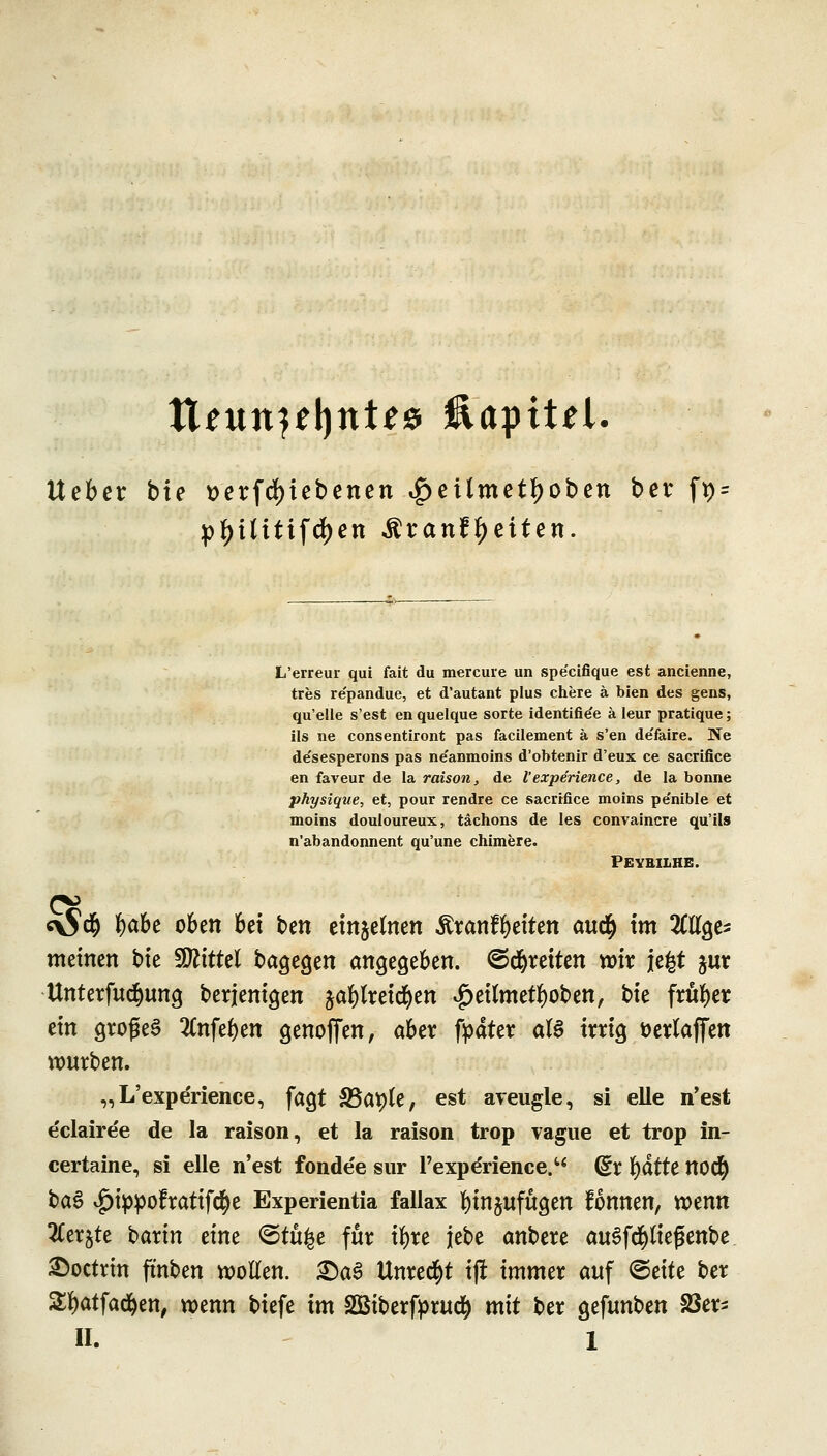 \Xebzv bte üerfd)iebenen ^eilmetfjoben ber ft) pf)Uitifd)en ^ranf^eiten. L'erreur qui fait du mercure un spe'cifique est ancienne, tres re'pandue, et d'autant plus chere ä bien des gens, qu'elle s'est en quelque Sorte identifie'e ä Ieur pratique; ils ne consentiront pas facilement ä s'en de'faire. Ne de'sesperons pas ne'anmoins d'obtenir d'eux ce sacrifice en faveur de la raison, de Vexperience, de la bonne physique, et, pour rendre ce sacrtfice moins pe'nible et moins douloureux, tächons de les convaincre qu'ils n'abandonnent qu'une chimere. Peyeilhe. c\S$ fyabt oben bei ben einzelnen Äranffyeiten avufy im OTge* meinen bie Wlittd bagegen angegeben, ©djreiten wir je£t jur Unterfucfyimg berjemgen jafylretcfyen #eilmetf)oben, t^k früher ein großem 2fafef)en genoffen, aber fpater <xl§ irrig öerlaffen würben. „L'experience, fagt f8at)U, est aveugle, si eile n'est eclairee de la raison, et la raison trop vague et trop in- certaine, si eile n'est fonde'e sur l'experience. Q£x x)attt no$ ba$ v£)ippofratifcfye Experientia fallax fyinjufugen fonnen, wenn 2Cer$te baxin txm @tü£e für ifyre }ebe anbere auSfd&ltefjenbe £)octrm ftnben wollen. &a$ Unrecht ifr immer auf <St\tz ber £l)atfad)en, wenn biefe im SBiberfprud) mit ber gefunben S3er-