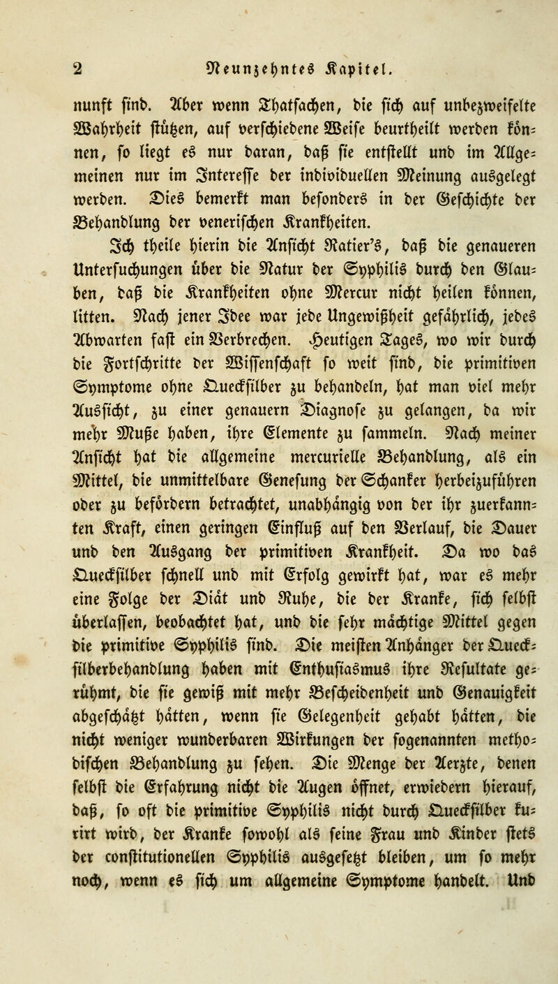 nunft ftnb. 2lber wenn Sbätfacben, bie ftcb auf unbejweifelte Söabrbeit ftüfcen, auf tterfd&iebene SBeife beurti>ei(t werten F6n= nen, fo liegt e3 nur baran, bag fte entfMt unb im 2ttlge= meinen nur im Sntereffe ber inbioibuellen Meinung aufgelegt werben. £)ie$ bemerft man befonberS in ber ©efcfyicfyte ber 33ebanblung ber oenertfcben ÄranFbeiten. 3d() tbctle hierin t>k 2Cnftd)t 9?atier'3, baß bie genaueren Unterfudfmngen über bie Statur ber @t>pbili3 burcb ben ©tau- ben, ba$ i>k ÄranFbeiten obne Sttercur nicbt feilen Fonnen, litten. 9lad) jener Sbee war jebe Ungewißheit gefdbrlicfy, jebe§ abwarten faft ein SSerbred)en. ^mti^m £age£, wo wir burcb bie gortfcfyritte ber 2öiffenfd)aft fo weit ffnb, bie primitiven <3*)mptome obne £luecFfflber hu bebanbeln, bat man oiel mebr 2(u6ftd)t, $u einer genauem £)iagnofe §u gelangen, ba wir mebr SDhtße baben, ir)re (Elemente ju fammeln. Sftacb meiner 2(nffd)t b^ bie allgemeine mercurielle S3ebanblung, aU ein Mittel, bie unmittelbare ©enefung ber<5d)anFer b^bei^ufubren ober ju beforbern betrachtet, unabhängig oon ber tbr juerFanm Un $raft, einen geringen (Einfluß auf btn SSerlauf, t>k £auer unb Un 2Cu§gang ber primitiven ÄranFbeit. 2)a wo ba$ £UtecFfilber fdfmell unb mit (Erfolg gewirft \)oX, war e3 mebr eine golge ber £)tdt unb SRube, bte ber ÄranFe, ftc$ felbff uberlaffen, beobachtet bat, unb Vxt febr mächtige Mittel gegen bie primitive ©tjpbiliS ffnb. £>ie metjten 2Cnbdnger ber£luecF= ftlberbebanblung t)abtn mit <£ntbuffa3mu$ tbre S^efultate ge= rubmt, bie fte gewig mit mebr 83efcbeibenbeit unb ©enauigFett abgefegt bdtten, wenn fte ©elegenbeit gebabt bdtten, bk nic^t weniger wunberbaren SBirfungen ber fogenannten metbo^ bifeben S3ebanblung ju feben. Sie 9ttenge ber tferjte, benen felbfl bte (Srfabrung ni$t bie 2Cugen öffnet, erwiebern hierauf, bafj, fo oft bie primitive @t)pbili$ nid)t burcb £luecFfflber fu- ttrt wirb, ber ßranfe fowobl M feine grau unb Äinber fretS ber conjtttutionellen <3*>pbtli$ auSgefefct bleiben, um fo mebr noeb, wenn e$ ft$ um allgemeine ©pmptome banbelt. Unb