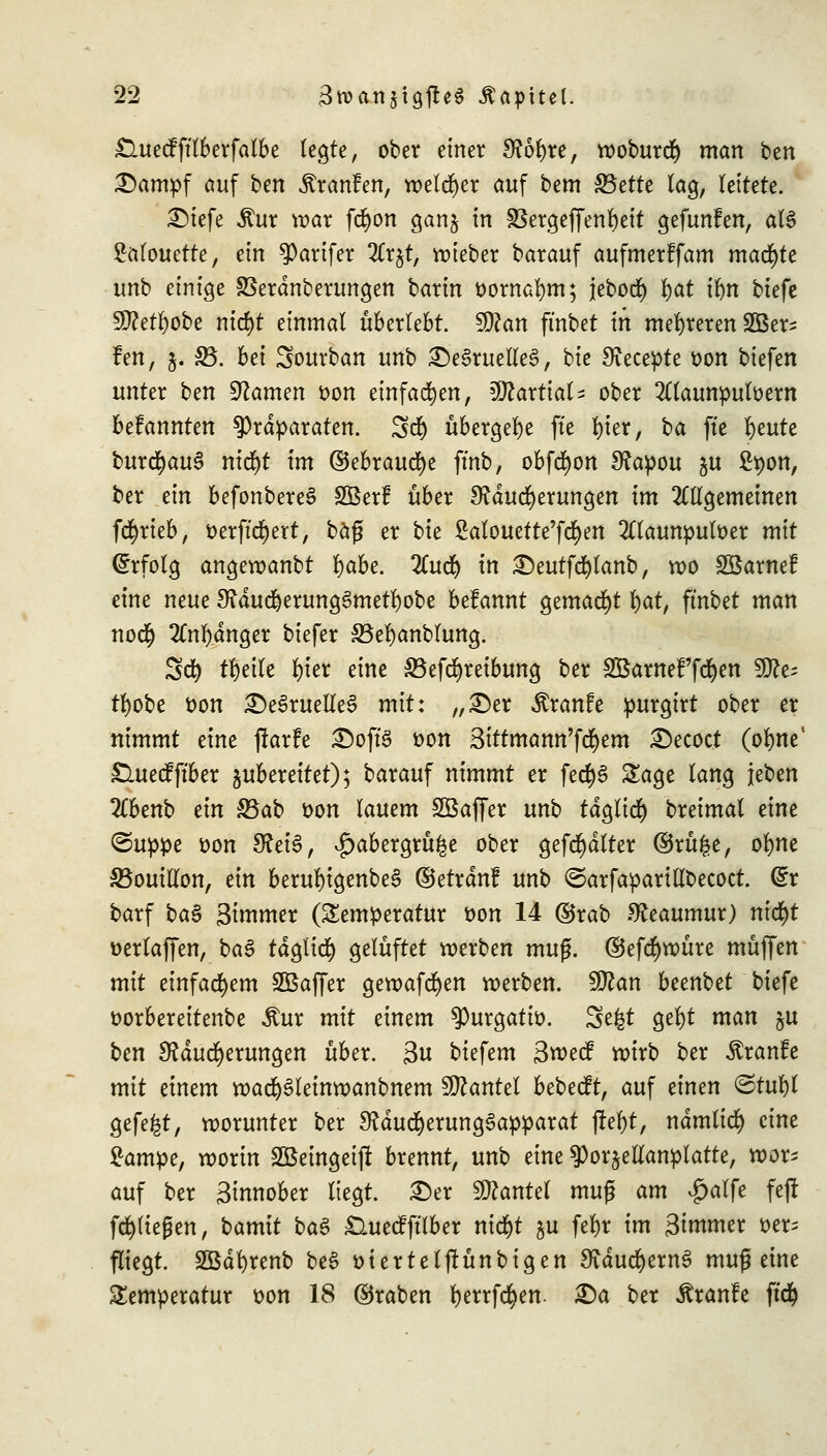 £luecfftlberfalbe legte, ober einer M6l)re, woburS man tcn £>ampf auf ben Äranfen, welcher auf btm 33ette lag, leitete. SMefe $ur war fd)on gan$ in 33ergeffenl)eit gefunfen, al3 Salouette, ein $arifer 2Cr$t, wieber barauf aufmerffam machte unb einige SSerdnberungen barin oornafym; jebocf) l)at ilm biefe 5D?et^obe nid)t einmal überlebt. $)lan fmbet in mehreren Sßer* fen, 5. SB. bei Sourban unb £)eSruelle3, bie Svecepte üon biefen unter ben tarnen oon einfachen, ^ftartial^ ober 2ttaunpulüem befannten Präparaten. SS übergebe fte l)ier, i>a fte r)eute burSauS nidjt im ©ebrauSe ftnb, obfSon Mapou $u £pon, ber ein befonbereS SBerÜ über Mauserungen im allgemeinen fSrieb, tterft'Sert, baß er bk Mouette'fcfyen 2Tlaunpuloer mit Erfolg angeroanbt fyabe. 2CuS in £)eutfSlanb, wo Söarnef eine neue MduSerung6metl)obe befannt gemalt l)at, fmbet man noS 2Cnl)dnger biefer SBefyanblung. SS tfyeile l)ier eine SBefSreibung ber SBaweFfdjen SjJte tl)obe fcon £>e3ruelle§ mit: „£)er $ranfe purgirt ober er nimmt eine fkrfe £)oft'S üon Sittmann'fSem 2)ecoct (olme1 £luecfftber zubereitet); barauf nimmt er feSS Sage lang \titn 2(benb ein Sßab üon lauem SBaffer unb tdglid) breimal eine <5uppe üon MeiS, ^abergru^e ober gefSdlter ©rüfce, olme ^Bouillon, ein berul)igenbe§ ©etrdnf unb ©arfaparillbecoct. Q£x barf ba3 Simmer (Temperatur t>on 14 ©rab Meaumur) nic^t üerlaffen, baS tdgliS gelüftet werben mu$. ©efSwmre muffen mit einfachem Sßaffer gewafSen werben. Sftan beenbet biefe oorbereitenbe Äur mit einem 9)utgatio. Se&t gel)t man §u ben Mauserungen über. 3u biefem Swecf wirb ber .ftranfe mit einem waSSleinwanbnem Hantel bebeeft, auf einen ©tul)l gefegt, worunter ber MduSerungSapparat ßef)t, ndmliS eine £ampe, worin Söemgeift brennt, unb eine $or§ettanplatte, wor* auf ber Sinnober liegt. £)er Hantel muß am £alfe fejf fSHegen, bamit ba$ £luecfftlber ntcr)t $u fel)r im Simmer *>er= fliegt. SBdfyrenb be§ üierteljrünbigen MduSernS muß eine Temperatur t>on 18 ©raben IjerrfSen. £)a ber Äranfe ft'S