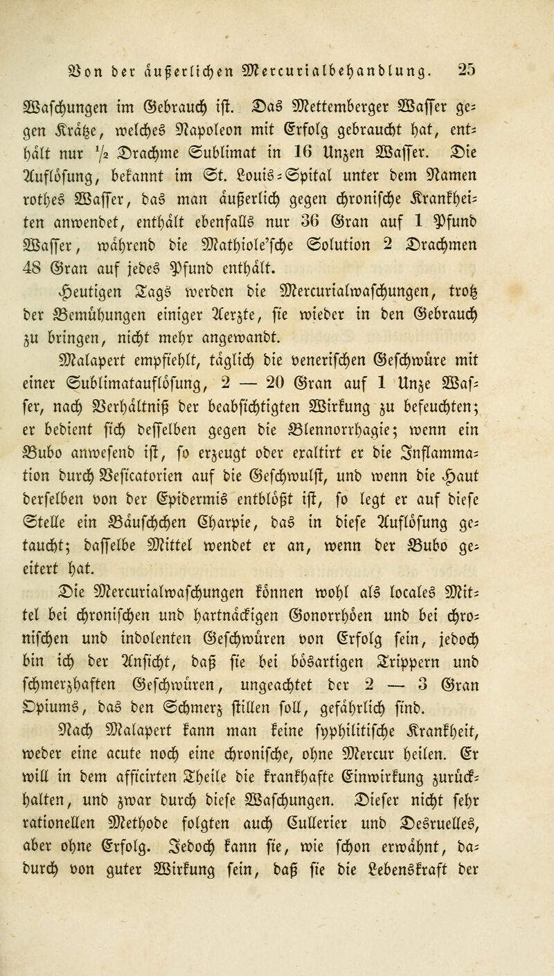 2Bafcr)ungen im ©ebraudfj tft. £aS Sttettemberger Sßaffer ge; gen .5trd£e, welcfyeS Napoleon mit Erfolg gebraust fyat, ent^ r)dlt nur Y2 £>radmie ©ublimat in 16 Unjen äöaffer. 3Me 2luflöfung, befannt im ©t. 2ouis^©pital unter bem tarnen rotf)e§ Sßaffer, ba3 man dußerlicr) gegen d^rontfd^e Äranffyeis ten anwenbet, enthalt ebenfalls nur 36 ©ran auf 1 $funb SÖaffer, wdfyrenb bk 9ftatf)ioIe'ftf)e (Solution 2 £5racr)men 48 ©ran auf jebeS $funb enthält. S^mti^m SagS werben bie ^ercurtatwafdmngen, tro£ ber SBemülmngen einiger 2Cer$te, fte wieber in ben ©ebraucr) ju bringen, ntd>t mefyr angeroanbt. SEftalapert empftefylt, tdglicf) bie fcenerifcfyen ©efdjwüre mit einer ©ublimatauflofung, 2 — 20 ©ran auf 1 Un$e SBafc fer, nad) 33erfyältmfj ber beabftcfytigten SBtrftmg p befeuchten; er bebient ftd) beffelben gegen bk SBlennorrfyagie; wenn dn Sßubo anroefenb ijt, fo erzeugt ober eraltirt er bie 3nflamma= tion burefy SSeficatorten auf bie ©efcfywuljl, unb wenn bie $aut berfelben fcon ber (SpibermiS entblößt ijt, fo legt er auf biefe ©teile ein SBdufd)cr)en (5r)arpie, ba$ in biefe 2Cuflofung gc^ taucht^ bajfelbe Mittel wenbet er an, wenn ber 33ubo ge; eitert fyat. £>ie 9ttercurialwafrfmngen tonnen wofyl al§ localeS WliU td bd ct)roniftf)en unb rjartndcfigen ©onorrfyoen unb bd ct)ro^ niferjen unb inbolenten ©efcfywüren t>on Erfolg fein, jeboer) bin \<fy ber 2£nftd)t, ba$ fte bd bösartigen Srippern unb fcfymer^aften ©efd&wuren, ungeachtet ber 2 —- 3 ©ran S)pium6, ba§ btn ©d&merj füllen foll, gefdl)rlicr) fmb. Sftacr) SMapett fann man feine ft>pl)ilitifd)e $ranfl)eit, weber eine acute noc§ dm ct)rontfdf)e, ofyne Sftercur beilen. &x will in bem afft'cirten Steile bk franffyafte (£inwitfung juruef- galten, unb jwar burc^ biefe SBafcfyungen. tiefer nid)t fet)r rationellen 5DZett)obe folgten auet) @ullerier unb £)e£ruelle3, aber ofyne Erfolg. Sebocfy fann fte, xok fcfyon erwähnt, bat burd) üon guter SßirFung fein, baß fte bk £eben3fraft ber