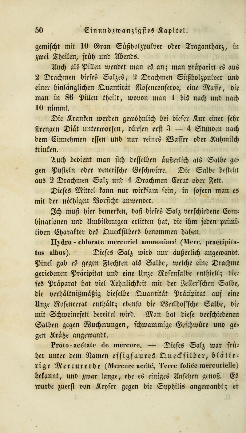 gemifcfyt mit 10 ©ran ©ttfjtyol&pufoer ober Sragantfyar^, in jwet feilen, frur) unb 2Cbenb3. Itüfy äU Ritten wenbet man e3 an; man prdparirt e$ au3 2 Drachmen biefeS ©atjeS, 2 Drachmen ©u^ot^^utöer unb einer hinlänglichen Quantität 9?ofenconfert>e, txnt Sltajffe, bie man in 86 Ritten tljetlt, wot>on man 1 b\§ nad) unb nad) 10 nimmt. £)ie Traufen werben gewoljmlttf) bei biefer £ur einer fefyr jfrengen X>iät unterworfen, burfen erjt 3 — 4 (Stunben na<# bem @innel)men effen unb nur reineS Sßaffer ober itufymiltf) trinfen. 2ütdj bebient man fity beffelben dugerlid) aU (Salbe ge* gen $>ujteln ober t>enerifcr)e ©efdjwure. Die (Salbe befielt au6 2 Drachmen <Sal$ unb 4 Drachmen Gerat ober $ttt £)iefe§ Mittel fann nur wirffam fein, in fofern man e$ mit ber nötigen SSorftcfyt anwenbet. 5d) muß tyter bemerfen, ba$ biefeS <Sal§ t)erfd)tebene ßom* binationen unb Umbilbungen erlitten v)at, Uc ifym jeben primu tmn ßfyarafter be£ £luecfftlber§ benommen Ijaben. Hydro - chlorate mercuriel ammoniace (Merc. praecipita- tus albus). — £)tefe3 (Salj wirb nur dußerlicf) angewanbt. $)mel gab e3 gegen gleiten als (Salbe, welche eine Drachme geriebenen $Prdcipitat unb eine Unje Sfofenfalbe enthielt; bie- fe$ Präparat i)at ml 2tel)nlid)fett mit ber 3eller'fd)en (Salbe, bie tterfydltmßmdgig biefelbe Quantität tyxätipitat auf eine Unje Sfofencerat enthalt; ebenfo bie 3öerll)offdje (Salbe, t)k mit (Schweinefett bmiUt wirb. SSlan \)at biefe fcerfcfyiebenen (Salben gegen 3Butf)erungen, fdjwammige ©efcfywüre unh ge- gen .Strafe angewanbt. Proto-ace'tate de raercure. — £)iefe3 (Sal$ War frü- her unter ^cm tarnen effigfaureS £luecffilber, blättt? rige SO^ercurerbe (Mercure ace'te, Terre folie'e raercurielle) befannt, unb §war lange, e^e e£ einiget %nftt)m genoß. Qtf würbe juer(! t>on ^epfer gegen tk (Seilte angewanbt; er