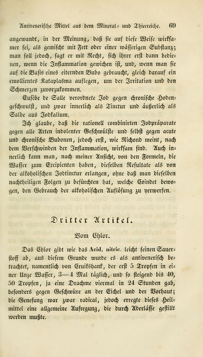 angewanbt, in ber Meinung, ba$ fte auf biefe SÖeife wirffa- mer fei, aU gemtfd^t mttgett ober einer wdfferigen ©ubftanj; man foH jebod), fagt er mit 9?ed)t, ft'rf) ifyrer erjt bann bebte- neu, wenn bk Snflammation gewichen tjt, unb, wenn man fte auf bk 33aft3 eineS eiternben 33ubo gebraucht, gleich barauf ein emollienteg Äatapta3ma auffegen, um ber Irritation unb bm <Srf)mer§en juoor^ulommen. Grufebe be ©alle oerorbnete Sob gegen cfyronifcfye £oben- gefcfywuljt, unb jwar innerlid) aU Sinctur unb äußerlich aU @albe au§ Sobfalium. 3$ glaube, baß bk rationell combinirten Sobprdparate gegen alle 2lrten inbolenter ©efcfywülffe unb felbft gegen acute unb cfyromfcfye S5ubonen, jebod) er)!, wie 3ftd)onb meint, nadj bcm S5erfd)winben ber Snflammation, wirffam ffnb. ILufy in* nerlidj fann man, natf) meiner Tlnfifyt, oon ben gormein, bte SÖaffer %um ^rciptenten l)aben, biefelben Sfofultate aU oon ber alfofyoltfdjen Sobtinctur erlangen, of)ne ba$ man biefelben nachteiligen Solgen ju befürchten l)at, welche @oinbet bewo- gen, bm ©ebraucfy ber alfoi;olif<$cn 2luflofung ^u öerwerfen. .dritter JCrtifeL £)a£ ßfylor gibt wie ba3 Arid, nitric. leidet feinen ©auer- ftoff ab, au§ biefem ©runbe würbe e3 aU antioenerifd) be* trautet, namentlich oon QixuiBfyant, ber erji 5 tropfen in ei- ner Un§e SBaffer, 3—4 Wlal täglich, unb fo fteigenb bi$ 40, 50 Kröpfen, ja eine £)racfyme oiermal in 24 ©tunben gab, befonberS gegen ©efdbwüre an ber Grtdjel unb ber Sßorfyaut; bte ©enefung war jwar rabical, jebod) erregte biefeS Heil- mittel eine allgemeine Aufregung, bte bur<$ 2(berld(fe gejttllt werben mufjte.