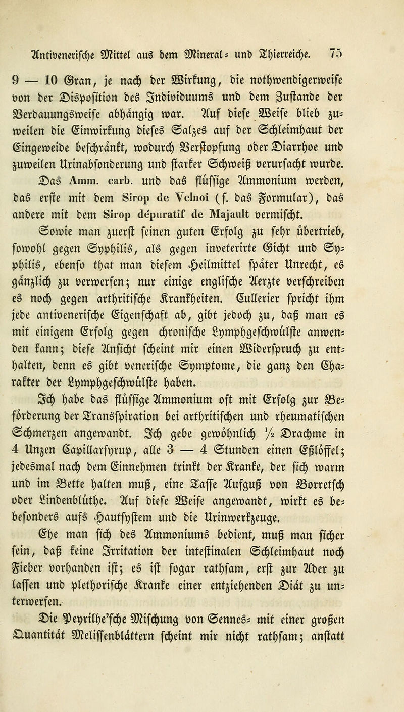 9 — 10 ©ran, je nac|> ber SBirfung, bie notfywenbigerweife t>on ber 2>i3pofttton be6 SnbiüibuumS unb bem 3uftanbe ber SSerbauungSweife abhängig war. 2ütf biefe SÖSeife blieb jus wetten bte (Sinwirfung btefeS ©aljeS auf ber ©d&letmfyaut ber ©ingeweibe befcfyrdnft, woburefy Verstopfung ober ^>tarrr)oe unb juwetlen Urmabfonberung unb jkrfer <5tf)weifj üerurfad)t würbe. £)a3 Amm. carb. unb ba$ flüfftge Ammonium werben, ba$ erffc mit bem Sirop de Velnoi (f. ba§ gormular), ba§ anbere mit htm Sirop de'puratif de Majault üermifdjt. ©owte man juerjt feinen guten (Erfolg ju fefyt übertrieb, fowol)l gegen ©teilte, als gegen inöeterirte ©icfyt unb ©95 ptytftS, ebenfo tfat man biefem Heilmittel fpdter Unrecht, e3 gdn^lic^ ju verwerfen; nur einige englifdje 2Cerjte tterfcfyreiben eS nod) gegen artljritifcfye $ranfl)eiten. Gmllerier fprid^t ifym jebe antwenerifcfye Cngenfcfyaft ab, gibt jebocl) §u, ba$ man e3 mit einigem (Erfolg gegen d)ronifd)e £t)mpl)gefd)wülße anwen^ ben fann; biefe %n\i<fyt fd^eint mir einen SBiberfprud) $u ent^ galten, benn e3 gibt ttencrifcfye ©pmptome, bte ganj bm (5t)a- rafter ber 2t>mpl)gefc§wülj!e fyaben. 3$ l)abe ba£ flüfftge Ammonium oft mit (Erfolg jur S5e- forberung ber £ran3fpiration bä artl)rttifcf)en unb rl)eumatifd)en ^d&merjen angewanbt. 5$ gebe gewol)nli<# l/% 2)rad^me in 4 Unjen Gapillarfprup, alle 3 — 4 ©tunben einen (SfHoffel; jebeSmal nad) bem (Sinnefymen trinft ber Äranfe, ber ftd) warm unt) im §8?tU galten muß, eine Safe 2Cufgug t>on S5orretfd() ober Smbenblütfye. 2luf biefe SBeife angewanbt, wirft e6 be; befonberS aufs £autft)ftem unb bk ttrmwerfjeuge. Glfye man ftcfy be3 2Cmmonium3 bebient, muß man ftcfyer fein, ba$ feine Srritation ber internalen (Schleimhaut no<$ gieber üorl)anben tjl; e3 ijf fogar ratl)fam, erjr $ur 2(ber ju laffen unb pletfyorifcfye Äranfe einer entjieljenben &iät ju un^ terwerfen. £)te ^e^rtlfye'fcfye 5DZife^ung üon ©erntet mit einer großen Quantität ^eliffenbldttern fd&eint mir ntdjt xatyfams anstatt