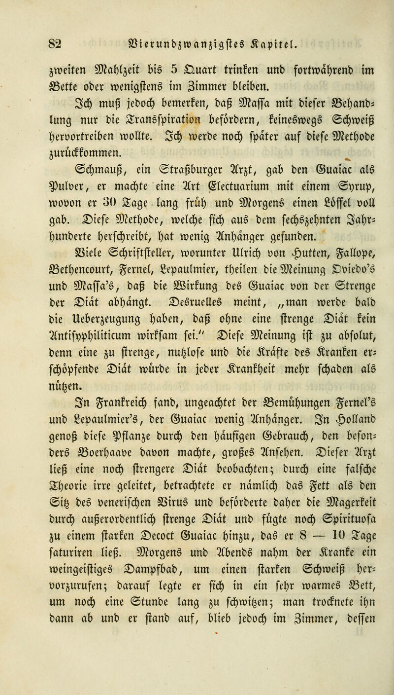 ^weiten SföaWjett bis 5 £luart trinfen unb fortwährend im S3ette ober wentgj!en3 im Simmer bleiben. Sc!) muß jebod) bemerfen, tag 5D?affa mit tiefer S5ef)anb> lung nur t>te SranSfpiration beforbern, feineSwegS <5cr)weifi fyeroortreiben wollte. 5$ werbe nocr) fpdter auf biefc 50Zett)obe ^urucflommen. <Scr)maug, ein (Straßburger 2frjt, gab ben ©uaiac al§ 3)ult>er, er machte eine 2(rt (ülectuarium mit einem ©prup, wooon er 30 Sage lang frül) unb Borgens einen £6ffel »oll gab. £)iefe Sftetfyobe, welche ftct) au3 bem fecr)S$el}nten Satyr- tyunberte tyerfctyreibt, l)at wenig 2(ntydnger gefunben. SStele ©ctyriftjMer, worunter titrier) t>on gurten, gallope, S5etr)encourt, gernel, Sepaulmier, ttyeilen bie Meinung jDmebo'S unb Sfftaffa'3, bafj ^k SBtrfung be3 ©uaiac r>on Oer Strenge ber X)\ät abtydngt. £)e3ruelleS meint, „man werbe balb bie Ueber^eugung tyaben, ba$ otyne eine jlrenge £)idt hin 2Tnttft>pl)Uiticum wirffam fei. £>iefe Meinung tft 5U abfolut, benn eine $u jtrenge, nu^lofe unb t>k strafte beS Äranfen er- fctyopfenbe £)idt würbe in jeber Jtranftyeit metyr fctyaben als nüfcen. 3n granfreicty fanb, ungeachtet ber SBemutyungen gemein unb £epaulmier'3, ber ©uaiac wenig 2Cntydnger. Sn ^ollanb genoß biefe ^Pflanje burcty ^>m tyduftgen ©ebraucty, \)m befon= bere> S5oertyaat>e baüon machte, großes 2Cnfetyen. tiefer 2lr^t lieg eine nocr) jlrengere &iät beobachten; burd) eine falfctye Styeorie irre geleitet, betrachtete er ndmlicty ba§ $ett als tm <5tfc be3 üenerifctyen SSiruS unb beforberte batyer bie SDZagerfeit burd) außerorbentlid) jfrenge Mai unb fugte nod) @pirituofa ju einem jfarfen £>ecoct ©uaiac l)in$u, ba§ er 8 — 10 Sage faturiren lieg. Borgens unb 2(benb3 natym ber Traufe tin weingeijttgeS £)ampfbab, um einen ftarfen ©ctywetß tyer^ uor^urufen; barauf legte er ffcr) in t\n fetyr warmeS S3ett, um nocr) eine ©tunbe lang §u fctywi^en; man trodnete ityn bann ab unb er (lanb auf, blieb jebod) im 3immer, beffen