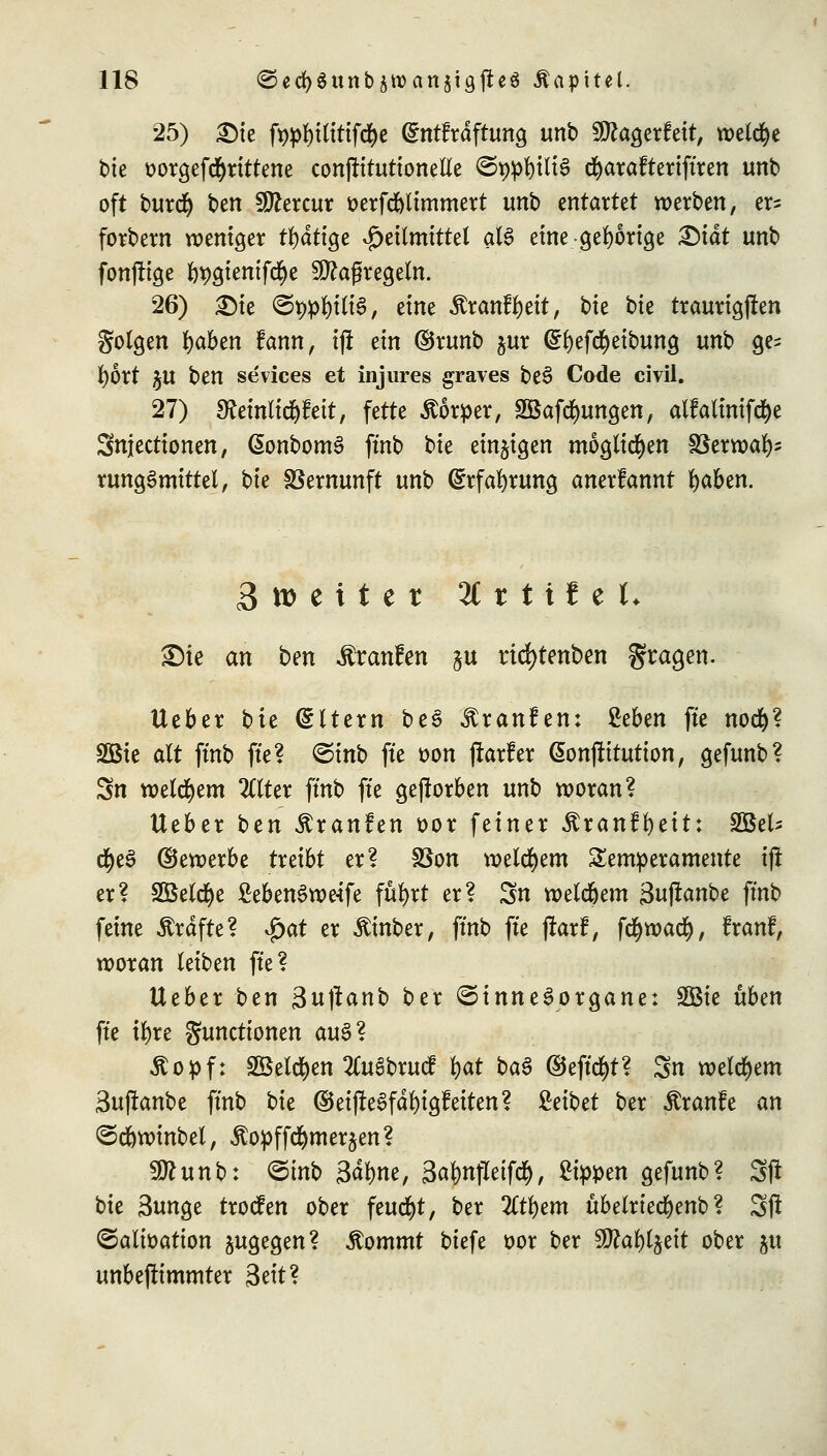 25) £)te fypfytttttfd&e ©ntfräftung unb Sftagerfett, welche tue oorgefcfjrittene conpituttoneEe ©ppfytltö cfyarafteriftren unb oft burd) ben 9ttercur &erfd)ltmmert unb entartet werben, er^ forbern weniger tl)dtige Heilmittel aU eine-gehörige &iät unb fonfftge l)t)gienifcfye Maßregeln. 26) £)ie ©teilte, eine Äranfljeit, bie t>k traurigen Solgen fyaben fann, ijt ein ©runb &ur ^t)efd^etbung unb ge- bort §U ben sevices et injures graves be3 Code civil. 27) [Reinlidjfeit, fette Äorper, SBafdmngen, alfalinifcfye Snjectionen, ßonbomS ftnb bie einzigen möglichen SSerroal)? rungSmtttel, bie Vernunft unb (£rfa!)rung anerlannt fyaben. 3 tt> e i t e r 2C t t i f e t* £)ie an ben Traufen §u rid)tmben gtagen. lieber bie Altern bee Traufen: ficben fte nod)? SQ3ie alt ftnb fte? <5inb fte oon flarfer ßonftitution, gefunb? Sn welchem 2Clter ftnb fte geworben unb woran? lieber btn Äranfen oor feiner Äranffyeü: SBel* d^e^ ©ewerbe treibt er? SSon welchem Temperamente i(! er? £öeld)e £ebem>we-tfe fufyrt er? Sn weldjem 3uftanbe ftnb feine Gräfte? $at er Äinber, ftnb fte jkrf, fd)roati), franf, woran leiben fte? lieber ben 3uftanb ber Sinnesorgane: SQBte üben fte ifyre Functionen au3? Äo^f: 2öeld)en 2Cu6brucf $at btö ©eftd&t? Sn welchem Sufknbe ftnb bie ©etjle^fafyigfeiten? Reibet ber Äranfe an Sd&winbel, ^opffctymer^en? 9ftunb: ©inb 3$fene, 3aj)tt}Ieifc$, 2tppen gefunb? Sfl bie 3unge trocfen ober feucht, ber 2ltl)em übelrtec^enb? Sft ©alioation jugegen? Jtommt biefe oor ber 9J?al)ljeit ober ju unbejlimmter 3eit?