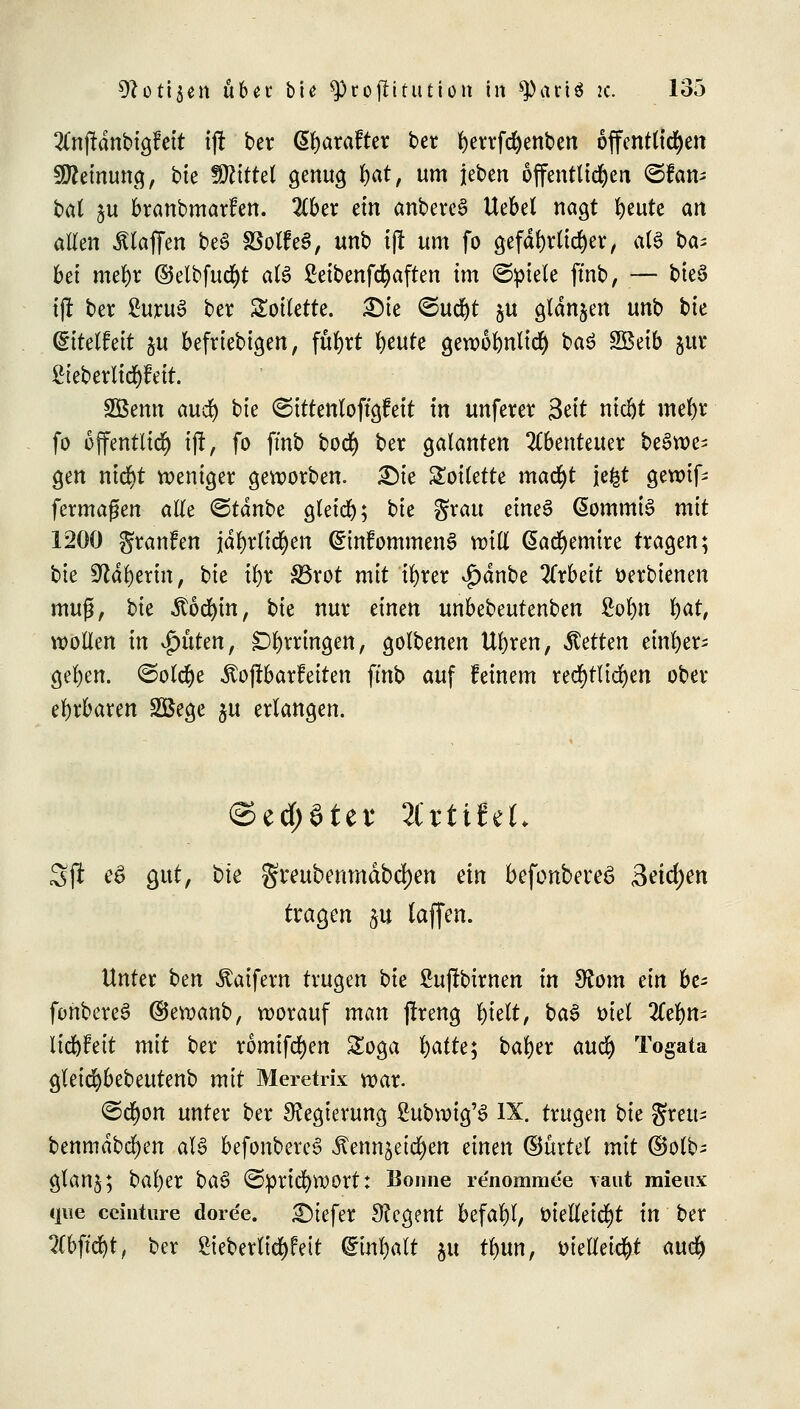 2Cnffdnbigfett tff ber Gtyarafter ber fyerrfdjenben offcntttd^en Meinung, bte Wlittti genug fyat, um jeben öffentlichen ©fem* bat ju branbmarfen. 2£ber ein anbetet Uebet nagt tyutt an allen klaffen be3 33olfe§, unb tft um fo gefährlicher, M üa* bei mel)r @elbfud)t als Setbenfcfyaften im ©piele ftnb, — tte§ tft ber £uru£ ber Toilette. £)te <Sudjt 311 gfdnjen unb bte ditdhit ju beliebigen, fufyrt §mtt gewofynltd) ba$ SBeib jur £teberlicf)feit. SSSenn aud) bte ©ittenloffgfeit tn unferer Seit nicljt meftr fo öffentlich ij!, fo ftnb bod) ber galanten Abenteuer beSwe^ gen ntrfjt weniger geworben. £)ie Toilette mad)t je£t gewif- fermagen alle <&tänbt gleich; bte grau etneS (SommiS mit 1200 gtanfen jd^r(td^en <£tnfommen3 will @ad)emtre tragen; bte ^dfyerin, bie tyx S3rot mit %er v£>dnbe 2Trbett öerbtenen muß, bte .ftöcfym, bte nur einen unbebeutenben £ol)n §at, wollen in Ritten, Erringen, golbenen Uftren, Retten einher; gel)en. ©oldje $of!barfeiten ftnb auf feinem rechtlichen ober ehrbaren SBege $u erlangen. ©ed;ötet4 %ttittU Sjl e$ gut, bte gmtbenmäbdfjen ein befonbereS Seichen tragen %u (äffen. Unter ben Äatfern trugen bte Suffbirnen in SRom ein bt= fonbereS ©ewanb, worauf man ffreng l)ieft, ba$ otet 2Cefym iic&Feit mit ber romifcfyen Soga l)atte; tar)er aud) Togata gletcfybebeutenb mit Meretrix war. ©d)on unter ber Regierung ßubwig'S IX. trugen bte gfreu^ benmdbe^en aU befonbereS Äennjeid^en einen (Bürtet mit ©olb- glanj; bal)er bae> @prid)WOrt: Bonne re'nomrace vaut mieux que ccinture doree. tiefer Regent befahl, oielletd)t in ber ?Cbffd)t, ber £ieberlid)fett Qtwfyalt §u tlmn, oielleicfrt auc^