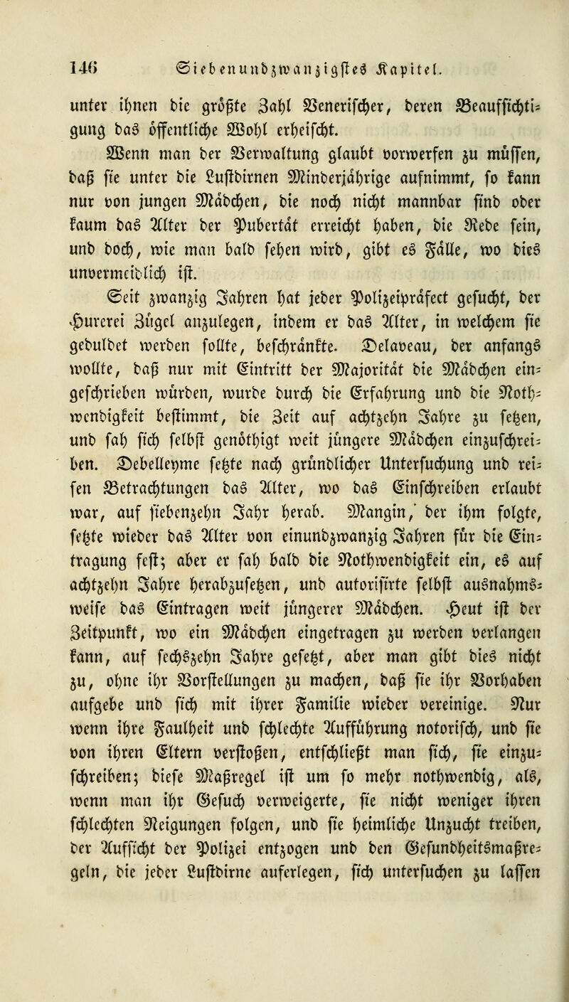140 €>iebenitttbjtvctn$i9|te$ Kapitel. unter tywti bie größte Q&ty SSenerifcfyer, bereu 33eaufftcfytU gung ba$ öffentliche 2Bol)t erfyeifdjt. SBenn man ber SSerwaltung glaubt vorwerfen $u muffen, tag fte unter bte £ujfbirnen 9ftinberjdl)rige aufnimmt, fo fann nur üon jungen fJftdbcfyen, bte no<$ nid)t mannbar ffnb ober Uum ba$ 2ttter ber tyubtxtat erreicht fyaben, bte £Rebe fein, unb bod), roie man balb fet)en wirb, gibt e§ gdtfe, wo bkS unüermcibltd) tfr. ©eit jwanjtg Sauren I)at jeber ?>olijetprdfect gefugt, ber $urcrei 3üget anzulegen, inbem er ba$ TOer, in welchem fte gebulbet voerben follte, befd)rdnfte. £)elatteau, ber anfangt wollte, baß nur mit (Eintritt ber Majorität bk 9ftdb$en ein- gefcfyrieben würben, würbe burd) Ut (Erfahrung unb i^k 9?otl}= wenbigfeit benimmt, bk &it auf adjtjcfyn Safyre §u fefcen, unb fafy ftd) felbjl genötigt weit jüngere SEßdbcfyen ein§ufc^rei= ben. 2)ebelleMne fe£te nad) grünblid)er Unterfudmng unb rei- fen ^Betrachtungen ba§ 2(lter, wo ba$ ©nfdjreiben ertaubt war, auf ffeben^e^n 5al)r fyerab. Sttangin,' ber ifym folgte, fefcte wteber ba$ 2ttter *>on einunb^wanjig Sauren für bte (ftn- tragung fcfi; aber er fal) balb bie ^lotfywenbigfeit ein, e§ auf acfytsefyn Safyre fyerab^ufeken, unb autoriftrte felbjr auSnafymSs weife ba3 (Eintragen mit jüngerer Sttdbcfyen. $t\\t tfl ber Seitpunft, wo ein Sftdbcfyen eingetragen ju werben »erlangen fann, auf fecfy^elm Safyre gefegt, aber man gibt bieS nicfyt ju, ofyne il)r SSorjrellungen ju machen, ba$ fte tl)r 2Sorl)aben aufgebe unb ffcfy mit tl)rer gamitie wteber vereinige. 9htr wenn tfyre gaulljeit unb fcfyled)te 2Cuffül)rung notorifd), unb fte üon tfyren (Eltern öerjroßen, entfdjlteßt man ftd), fte ein^u- fdjreiben; biefe Maßregel ift um fo mefyr notfywenbig, at§, wenn man il)r ©efucl) verweigerte, fte nid>t weniger iljren fd)ted)ten Neigungen folgen, unb fte f)eimlid)e ttnjucfyt treiben, ber 2Cuffid)t ber 9)oli§et entzogen unb ben ©efunbl)eit3maßre> geln, Ut jeber £ujtbtrne auferlegen, ftd) unterfud)en $u laffen