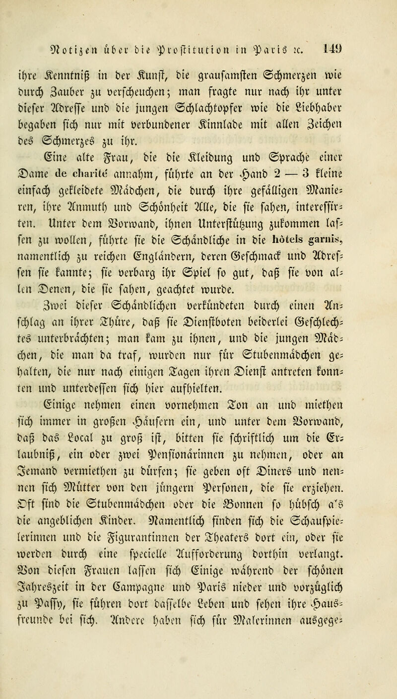 ifyre Äenntnijj in ber itajt; bie graufamjten ©cfymei^en wie burefy 3^«6er §u oerfcfyeudjen; man fragte nur nad) il)r unter tiefer 2Cbreffe unb bk jungen <Sd)lad)topfer wie bie £iebf)aber benahm ftd) nur mit oerbunbener Äinnlabe mit allen 3ei#eh be3 ©d&merjeS ju t&r. C^tne alte grau, bk btc Reibung unb ©prad)e einer ©ame de charite annahm, führte an ber $anb 2 — 3 f leine einfad) gefleibete Sdbdjen, bie burd) tfyre gefälligen Sanie- ren, tfyre %nmutx) unb ^^bn\)tit 2Ctle, bie fte fafyen, tntereffiv- tm. Unter bem üSorwanb, tfynen Unterjtü^ung jufommen lafc fen §u wollen, führte fte bk ©d)dnbtid)e in bie hötels garnis, namentlich §u reichen Gntgldnbew, beren ©efd)mac! unb betref- fen fte fannte; fte oerbarg ix)x <&pid fo gut, baß fte oon al- len £)enen, bk fte fallen, geachtet würbe. 3wei biefer ©c^dnblid)en oerfünbeten burd) einen 2Cn- fd)tag an tfyrer 2l)üre, ba$ fte £)ienf?boten beiberiet ©efd)led)- te3 unterbrachten; man fam $u ifynen, unb bie jungen 9ttdb= d)en, bie man ba traf, würben nur für ©tubenmdbd&en ge- halten, bk nur nad) einigen Sagen il)ren £)ienjt antreten konn- ten unb unterbeffen ftd) l)ier aufhielten. Einige nehmen einen oomefymen £on an unb mietl)en ftc| immer in großen Käufern ein, unb unter bem SSorwanb, baß ba§ • ßoeal ju grog ijr, bitten fte fcfyriftlid) um bie dxs laubnif, ein ober ftrvei $enftondrinnen ju nehmen, ober an Semanb oermietfyen gu bürfen; fte geben oft £>iner3 unb nen- nen ftd) Mütter oon ben jungem $>erfonen, bie fte erjtefyen. £)ft ftnb bie ©tubenmdbe^en ober bie Tonnen fo Ijübfd) a?$> bie angeblichen ^inber. 9?antenttid) fmben ftd) bie ©djaufpie- lerinnen unb bie gigurantinnen ber Zt)eatex§ bort ein, ober fte werben burd) eine fpecielle 2fufforberung borten verlangt. SSon biefen grauen laffen ftd) Einige wdftrenb ber fronen Safyre^eit in ber Kampagne unb f>ariS nieber unb oor^üglid) 5U 3)afft), fte führen bort baffelbe geben unb feljen tfyre $ai& freunbe bei ftd). Rubere l)aben f(d) für Malerinnen au^gege-