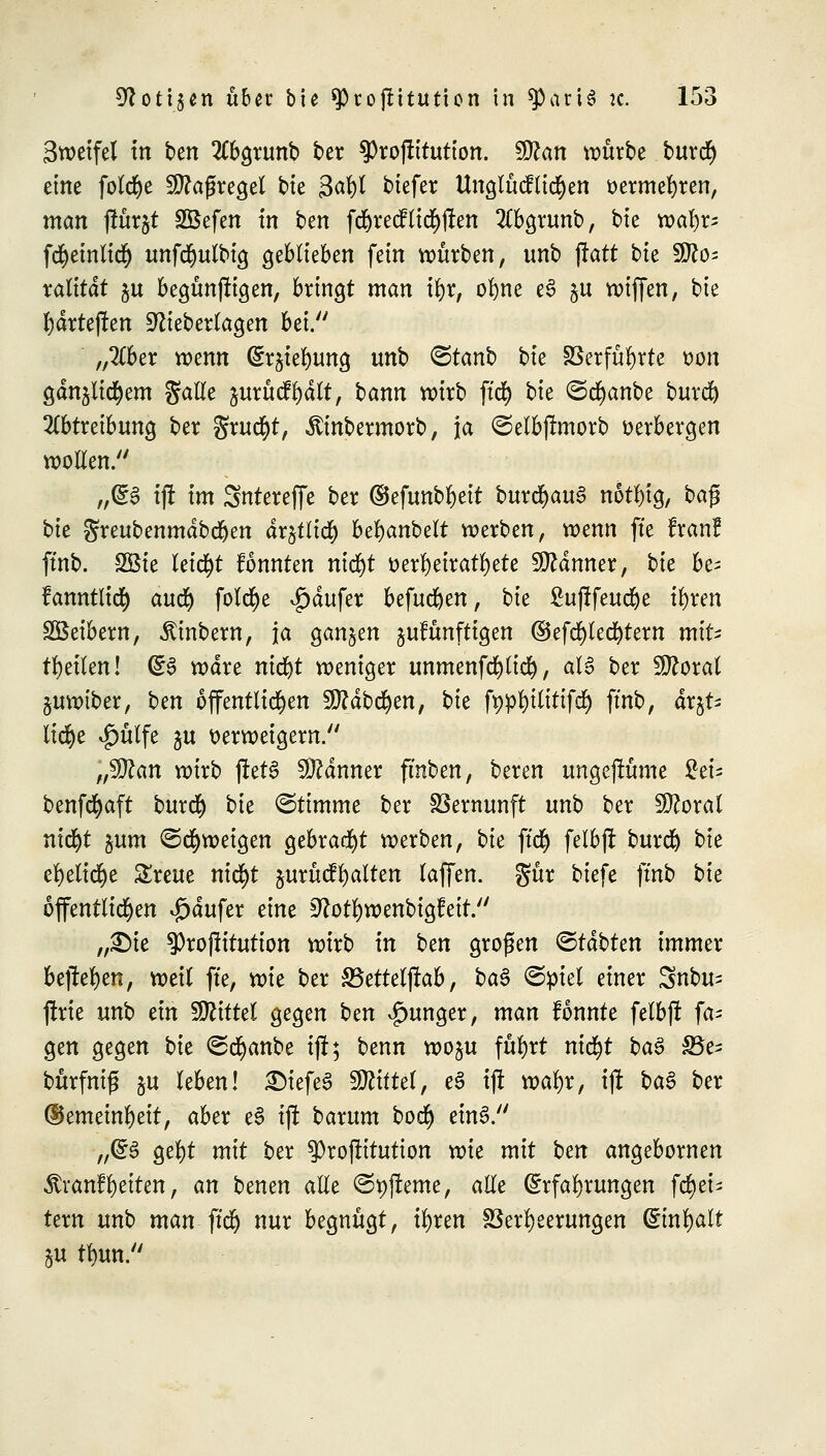 Sweifel in ben Abgrunb ber ?)roflitution. $flan würbe burcr) eine fotd^e Maßregel bie gafyjj biefer Unglücklichen oermefyren, man ftärjt SBefen in ben fd)recf liefen 2Cbgrunb, bie wal)r; fcfyeinlicr) unfcfyulbig geblieben fein würben, unb ftatt bk ^Jlo- xalität ju begünffigen, bringt man \f)x, ofyne e£ ju wiffen, bie l)drteflen Sftieberlagen bei. „2Cber wenn (Erdung unb <3tanb hu Verführte oon gdnjlid)em Salle jurücffydlt, bann wirb für) hk (Scfyanbe burd) Abtreibung ber fixufyt, «ftinbermorb, ja ©elbjlmorb verbergen wollen. „(E3 ijf im Sntereffe ber ©efunb^eit burd>au§ notl)ig, ba$ bk greubenmdbdjen drjtltcr) beljanbelt werben, wenn ffe Iran? ftnb. 2Öie leicht fonnten nid)t o erheiratete Scanner, hk be^ fanntltct) aufy folct)e ^dufer befud)en, bie ßujlfeudje i^ren Sßeibern, «ftinbern, ja ganzen gufünftigen ©efcr)led)tem mlU feilen! (£§ wäre ni<fyt weniger unmenfcfylicr), aU ber Floxal §uwtber, hm öffentlichen 2D?dbcr)en, bte fppfytlittfcl) ftnb, äx%U licr)e $ülfe ju verweigern. „Man wirb jfetS Banner fmben, beren ungejlüme %tu benfcfyaft buret) hk ©timme ber Vernunft unb ber Wloxal nid^t $um ©Zweigen gebraut werben, bk ft'ct) felbft buret) bie el)elic§e SSreue nicfyt §urücfl)alten (äffen, gür biefe ftnb hk öffentlichen £dufer t\m 9?otl)wenbig!eit. „£)ie 3)rojlitution wirb in htn großen &täbUn immer bejle^en, weil ffe, wie ber SSetteljfab, ba§ ©ptel einer Snbu^ ftrie unb ein Tlittd gegen htn junger, man tonnte felbj! fa= gen gegen bie (gcfyanbe ijf; benn woju füfyrt nicr)t ba$ S5e- bürfnij* §u leben! £>iefeS Mittel, eS ijt wafyr, ift ha§ ber ©emeinfyett, aber e§ ift barum boct) einS. „(E§ gel)t mit ber ^rojtitution xvit mit ben angebornen ^ran?l)eiten, an benen alle ©pjfeme, alle (Erfahrungen ferjei^ tern unb man ftd) nur begnügt, ix)xtn Verheerungen (Einfalt §u tf)un.