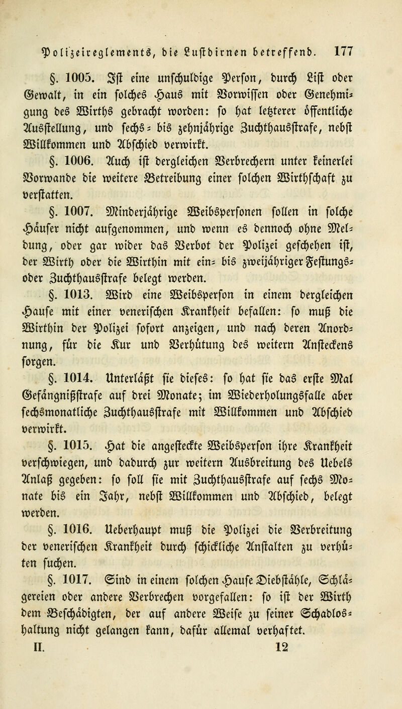 §. 1005. 5ft eine unfcfyulbige $erfon, burcr) 2i|t ober ©ewalt, in ein foldM $au3 m^ Vorwiffen ober ©enefymi* gung be3 2Btrt&§ gebraut werben: fo |ut festerer öffentliche AuSjMung, unb fect)S= bis jefnijdfyrige 3ucf)tl)au3jtrafe, nebft SBillfommen unb 2(bfcr)ieb verwirft. §. 1006. 2Cucr) ift bergleicfyen Verbrechern unter keinerlei Vorwanbe tk weitere ^Betreibung einer folgen SBirtfyfdjaft ju üerjlatten. §. 1007. 9ftinberjdl)rige Söetb&perfonen follen in folcfye $dufer nicr)t aufgenommen, unb wenn e£ bennoer) olme Rei- bung, ober gar wiber ba$ Verbot ber $oli$ei gefcr)el)en ij!, ber SBtrty ober bie SOBirt^in mit ein- big jwetjdfyriger gef!ung6- ober Sud&tfyauSjtrafe belegt werben. §. 1013. SBirb eine SöeibSperfon in einem bergleicfyen £aufe mit einer &enertfd)en Äranffyett befallen: fo mufj bte SÖtrtbin ber 9)olijet fofort angeigen, unb nact) beren 2Cnorb- nung, für tk $ur unb Vergütung beS weitem 2Cnfl:ecfen§ forgen. §. 1014. Unterlagt fte biefeS: fo %at fte ba$ crfle SDtol ©efdttgnigjfrafe auf brei Monate; im SÖieberfyolungSfalle aber fedjSmonatlicfye 3uc§tl) auS jrrafe mit Söillfommen unb 2Cbfd)ieb verwirft. §. 1015. $at bk angejrecfte SöeibSperfon ifyre $ranfl)eit fcerfcfyrotegen, unb baburefy jur weitern Ausbreitung be$ UebelS 2Cnla(? gegeben: fo foll fte mit 3«tf)tl)au$jtrafe auf fed^S Mo- nate bis ein Satyr, nebft äöiütommen unb Abfcfyieb, belegt werben. §. 1016. Ueberfyaupt muß tk ^olijei ^k Verbreitung ber fcenerifdjen ^ranfljeit burefy fd^tdfttd^e 2lnjlalten ju i>erl)U- Un fuetyen. §. 1017. <Sinb meinem folgen$aufe2Meb|rdl)le, ©etylds gereien ober anbere Verbrechen vorgefallen: fo ijr ber Sßirtfy t^tm SBefdjdbigten, ber auf anbere SBeife ju feiner <2d)ablo6* Haltung ntctyt gelangen fann, bafür allemal verhaftet. IL 12