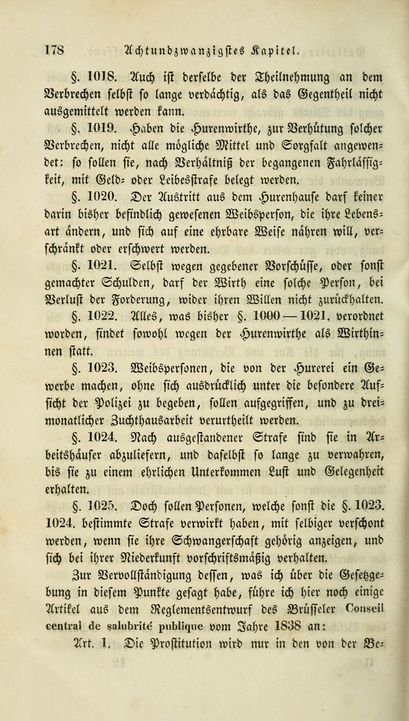 §. 1018. %uffy ijt berfelbe ber S^ettne^mung an bem S3erbrcd^en fetbff fo lange tterbdcfytig, aU ba$ ©egentfyetl ntcfyt auSgemittelt werben fann. §. 1019. $ab?n bie $urenwirtl)e, &ur föerluttung folget SSerbred&en, nicfyt ade mögliche Mittel tmb Sorgfalt angewen- bet: fo follen ffe, naefy S3erl)dltnig ber begangenen gafyrldfftg- fett, mit ©elb* ober SeibeSjtrafe belegt werben. §. 1020. £)er lltötxitt au§ Um $urenf)aufe barf feiner barin bi3l)er beftnblicf) gewefenen 2Beib6petfon, hk tfyre SebenS- art dnbem, unb ftd& auf eine ehrbare SBeife narren will, Der- fcfyrdnft ober erfcfywert werben. §. 1021. ©elbjl wegen gegebener SSorfd^üffe, ober fonjt gemalter ©Bulben, barf ber SBirtl) eine folcfye ^)erfon, bei SSerluf! ber gorberung, wiber tljren SBttfen ntd^t zuruef galten. §. 1022. Mm, roa$ bisher §. 1000 — 1021. üerorbnet worben, ftnbet fowofyl wegen ber ^urenwirt^e aU SÖtrtljin- mn jratt. §. 1023. 2Beib3perfonen, bie öon ber £ureret tln (be- werbe machen, ol)ne ffd) au6bru<fli<$ unter hk befonbere 2lufc ff d)t ber $oli§ei ju begeben, follen aufgegriffen, unb ju Drei- monatlicher 3ud)t^au6arbeit t>erurtl)etlt werben. §. 1024. 3?adf) au£geflanbener Strafe fmb ftc in %x* beitSfydufer abzuliefern, unb bafelbjl fo lange ju tterwafyren, bte ftc ju einem el)rltcf)en Unterfommen £uj! unt> ©elegenfyett erhalten. §. 1025. £od& follen ^erfonen, welche fonfl bie §.1023. 1024. befummle ©träfe verwirft fyaben, mit felbiger tterfefcont werben, wenn ftc il)rc ©d>wangerfd)aft gehörig anzeigen, unb ffdf) bei tyrer ^ieberfunft ttorfcfyriftSmdfjtg t>erl)alten. 3ur SSerooll(!dnbigung beffen, toa$ i<$ über t)k ©efe^ge- bung in biefem fünfte gefagt l)abe, füfyre icf) x)kx no$ einige ?(rtifel au3 Um 3?eglement3entwurf be3 S5ruffeler Conseil central de salubrite publique üom 3>al)re 1838 am Zxt. 1. £>ie ^Projlttution wirb nur in bm wn ber fda