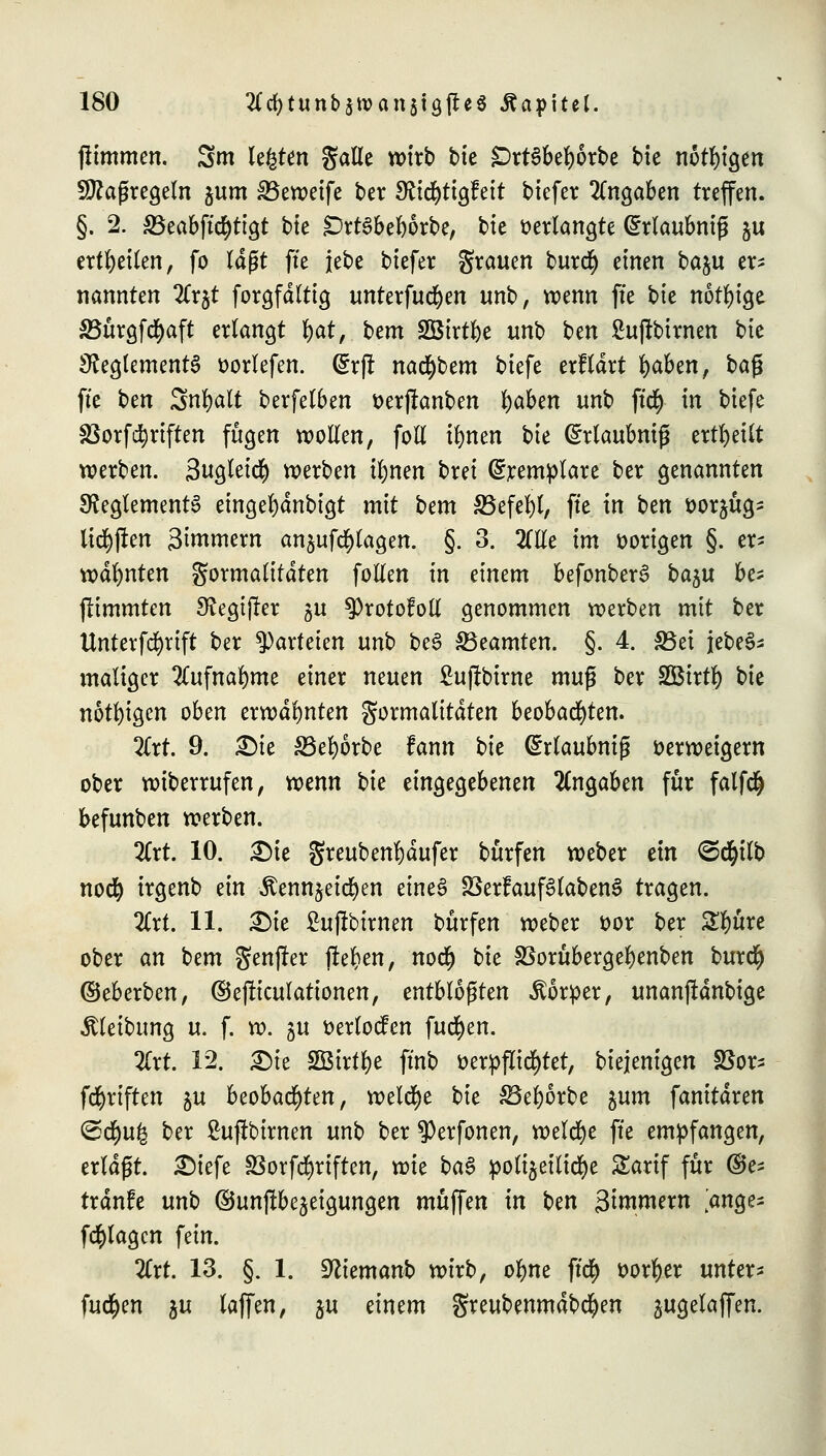 fiimmen. 3m legten galle wirb bk £)rt$bel)6rbe bie nötigen Maßregeln jum &3eweife ber S^td^ttgfeit biefer Angaben treffen. §. 2. SBeabftcfytigt bie £>rt3bel)6rbe, tit »erlangte (irlaubniß ju erteilen, fo läßt fte jebe biefer grauen burdi) einen baju er- nannten 2Crjt forgfdltig unterfudjen unb, wenn fte i>k nötige 33ttrgfc$aft erlangt t)at, htm SBirt^e unb ben £uftbtrnen bie Reglements üorlefen. dxft natybtm biefe erklärt Ijaben, ba$ fte ben Snfyalt berfelben verfianben v)abcn unb ffcfy in biefe SSorfTriften fugen wollen, foll tfynen bte ©rlaubniß erteilt werben. Sugleicr) werben il)nen brei ©remplare ber genannten Reglements eingel)dnbigt mit Um SSefefyl, fte in ben oorjttg- tieften 3intmern anjufd[)lagen. §. 3. 2(tle im vorigen §. er- wähnten Formalitäten follen in einem befonberS ba^u be- jlimmten Regijler ju ^Protofoll genommen werben mit ber Unterfcfyrift ber Parteien unb beS ^Beamten. §. 4. S5ei jebeS- maliger 2lufnal)me einer neuen ßujftime muß ber SBtrtl) bie nötigen oben erwähnten Formalitäten beobachten. 2Crt. 9. £>ie 33el)örbe fann bie GMaubniß verweigern ober wiberrufen, wenn tu eingegebenen Angaben für falfdj befunben werben. 2Crt. 10. £)ie greuben^äufer burfen weber ein <S$ilb nocfy irgenb ein Äenn^eid)en etneS 33erfauf3laben£ tragen. 2lrt. 11. Die £ujlbirnen burfen weber oor ber £l)üre ober (in bem genfer fielen, nodj bte SBorubergefyenben burct) ©eberben, ©ejliculattonen, entblößten Körper, unanjldnbige Reibung u. f. w. gu oerlocfen fucfyen. Tixt 12. £>ie Sßirflje ftnb verpflichtet, biejenigen SSor^ fünften ^u beobachten, welche bie 53el)6rbe $um fanitären <&tf)u% ber Sufibtrnen unb ber $erfonen, welche fte empfangen, erläßt. £)iefe Sßorfcfyriften, wie ba§ polijeilidje Sarif für ©e- tränfe unb ©unjlbe^etgungen muffen in t>tn gintmern >nge- fcr)lagcn fein. 2lrt. 13. §. 1. Sftiemanb wirb, ofyne ft$ vorder unter* fud^en ju lajfen, ju einem greubenmdbcfyen jugelaffen.