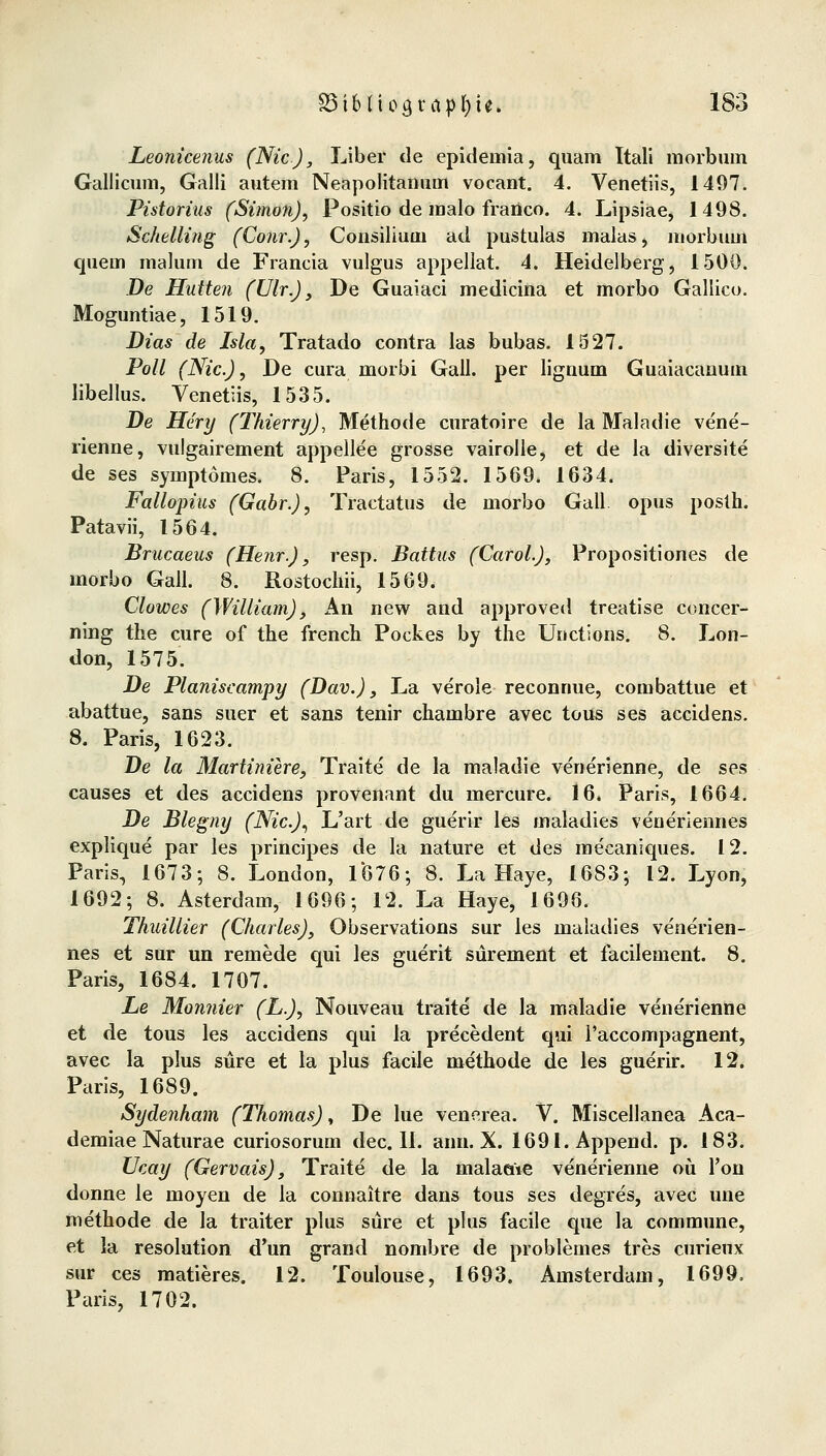 Leonicenus (Nie), Liber de epideniia, quam Itali morbum Gallicum, Galli autem Neapolitanum vocant. 4. Venetiis, 1497. Pistorius (Simon), Positio de malo frartco. 4. Lipsiae, 1498. Schelling (Conr.), Consiliuni ad pustulas inalas, morbum quem malum. de Francia vulgus appellat. 4. Heidelberg, 1500. De Hütten (Vir.), De Guaiaci medicina et morbo Gallico. Moguntiae, 1519. Dias de Isla, Tratado contra las bubas. 1527. Poll (Nie), De cura morbi Gall. per liguum Guaiacanum libellus. Venetiis, 1535. De Hery (Thierry), Methode curatoire de la Maladie vene- rienne, vulgairement appellee grosse vairolle, et de la diversite de ses symptomes. 8. Paris, 1552. 1569. 1634. Fallopius (Gabr.), Tractatus de morbo Gall opus poslh. Patavii, 1564. Brucaeus (Henr.), resp. Battus (Carol.), Propositiones de morbo Gall. 8. Rostochii, 1569. Clowes (William), An new and approved treatise concer- ning the eure of the french Pockes by the Unctions. 8. Lon- don, 1575. De Planiscampy (Dav.), La veröle reconnue, combattue et abattue, sans suer et sans tenir chambre avec tous ses aeeidens. 8. Paris, 1623. De la Martiniire, Traite de la maladie venerienne, de ses causes et des aeeidens provenant du mercure. 16. Paris, 1664. De Blegny (Nie), L'art de guerir les maladies veneriennes explique par les prineipes de la nature et des meeaniques. 12. Paris, 1673; 8. London, 1676; 8. La Haye, 1683; 12. Lyon, 1692; 8. Asterdam, 1696; 12. La Haye, 1696. Thuillier (Charles), Observations sur les maladies ve'nerien- nes et sur un remede qui les guerit sürement et facilement. 8. Paris, 1684. 1707. Le Monnier (L.), Nouveau traite de la maladie venerienne et de tous les aeeidens qui la precedent qui i'aecompagnent, avec la plus süre et la plus facile metbode de les guerir. 12. Paris, 1689. Sydenham (Thomas), De lue venerea. V. Miscellanea Aca- demiae Naturae curiosorum dec. 11. ami. X. 1691.Append. p. 183. Ucay (Gervais), Traite de la malaoie venerienne oü l'on donne le moyen de la connaitre dans tous ses degres, avec une methode de la traiter plus süre et plus facile que la commune, et la resolution d'un grand nombre de problemes tres curieux sur ces matieres. 12. Toulouse, 1693. Amsterdam, 1699. Paris, 1702.