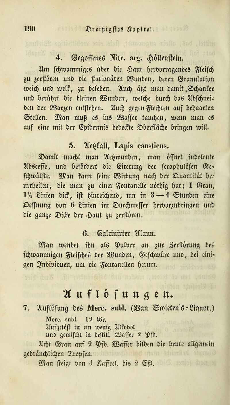 4. ©egoffeneä Nitr. arg. i£)6llenjMn. Um f$w>ammige§ über tue $aut fyersorragenbeS §leifc§ ju jerjloren unb t>te ftationären SBunben, beren ©ranulation tt>etd& unb weif, ^u beteben. 2(u<$ dgt man bamtt~s<Stf)anfet unb beruht bie f(einen SBunben, welche burcfy ba$ llbföntu ben ber SÖarjen entjrefyen. Zuty gegen gleiten auf behaarten ©teilen. $flan mu$ e§ ms> Söaffer tauten, wenn man t§ auf eine mit ber dptbermiS bebecfte SDberfldd&e bringen will. 5. 2Ce|falt, Lapis cansticus. Qamit mafyt man 2fe|wunben, man öffnet Jnbolente 2(b3ceffe, unb beforbert bie Eiterung ber fcropfyulofen ©e- fönmljre. $ftan tann feine SSirfung na<$ ber Quantität be- urteilen, bie man ju einer gontanelle notfyig fyat; 1 ©ran, iy2 Ernten bicf, ift fymreicfyenb, um in 3 — 4 ©tunben eine Deffnung t>on 6 Linien im £)urd)meffer fyerttoraubringen unb tk ganje £)ide ber $aut ju ^erfrören. 6. ßatctmrter 2Claun. tylan roenbet ü>n als 9)utöer an jur 3erf!orung be3 fcfyvoammigen Sleifd^e6 ber SBunben, ©efcfyroüre unb, bei eini- gen Snbiüibuen, um tu gontanellen fyerum. 2CufI6fungett. 7. Äuftöfimg &*$ Merc- subl- (^an ©nrieten'S * giquor.) Merc. subl. 12 ©r. 2Cufa,eloji in ein wenig Zifotyol unb gemifc&t in bejUtt. Kaffee 2 q>fb. 2C$t ©ran auf 2 $fb. Söaffer bilben bie l)eute allgemein gebräuchlichen Kröpfen. fflan (leigt t?on 4 Äaffeel. bt^ 2 <g(jl.