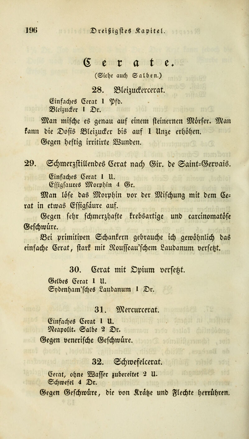 gerate* («Stefye audj (Salben.) 28. SSletjucfercerat. GinfadjeS Gerat 1 $fb. SStef^itcfer I Dr. Sttan mifcfye e3 genau auf einem jteinernen Dörfer. Wlan fann bk Dojfö SBteijucfer bis auf 1 Unje erbosen, ©egen beftig irritirte Söunben. 29. (SdjmerjfttttenbeS Gerat narf) ©ir. be <Satnt=©ert>ai$. Gtnfad)e$ Gerat 1 U. Gffta,faureg 50?orpl)in 4 ©r. 9ttan lofe baS Sttorpbin vor ber Sftifd&ung mit bem Ge- rat in ttuoa$ Gfftgfdure auf. (Segen febr fd^mer^afte frebSattige unb carcinomatofe ©efcbwüre. 33ei primitiven ©djanfem gebraute id) gewobnlic^ ba$ einfache Gerat, jrarf mit SRoujfeau'fd&em ßaubanum verfemt. 30. (Serat mit £>ptum t>erfe£t. ©elbeS Gerat 1 U. <Spbenbam'fcbeS £aubanum 1 Dr. 31. Sftercurcerat. Gmfaa>$ Gerat 1 U. 9?eaj)oltt. ©albe 2 Dr. ©egen venertfdje ©efcfynntre. 32. <Sd)tt>efeketat. Gerat, or;ne SBaffer juberettet 2 U. ©cfyroefel 4 Dr. ©egen ©efdbwüre, bie von jtrdfce unb gleite benübren.