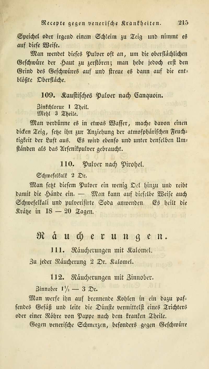 ©peicfyet ober trgenb einem ©d&letm $u £eig unb nimmt e$ auf biefe Sßetfe. Wlan wenbet biefeS falber oft ein, um bie oberfldd)tidjen ©efrf)tt)ure ber $aut 51t ^erfroren; man ^ebe jebocfy erjt ben ©rinb be3 ©efdjnmreS auf unb jfreue eS bann auf bie ent> bloßte £)berfldd)e. 109. $aujftfd)e6 sputoer nad) ßanquotn. Sinfcfyforut: 1 SE(jett. SKe&l 3 Steile. Sföan oerbtmne e$ in ttxva§ SBaffer, mad>e baoon einen tiefen Setg, fege if>n §ur 2Cnjief)ung ber atmof»f)drif$en geud^s ttgfeit ber fiuft au§. <g§ n>trb ebenfo unb unter benfelben Um« (rauben aU HB 2Crfenifpuloer gebraucht. 110. $Pufoer nad) §iror)ei. 5Q?an fegt biefem $)utoer ein wenig £)et jjj|n$u unb reibt bamit bie £dnbe dn. — Sftan fann auf biefelbe SBeife aufy ©d&wefeilalt unb pufoerifüte @oba anwenben. (£3 r)ei(t bk itrdfce in 18 — 20 Sagen. aueperungetu 111. Mauserungen mit ^alomel. 3u jeber 3?ducf)erung 2 £)r. Äatomet. 112. Mauserungen mit Sinnober. äfonober l1/» — 3 £)t. 9J?an werfe Ü)n auf brennenbe Äo^en in ein ba^u paf-> fenbeS ©efdß unb leite bie fünfte oermittelf! eines £rict)ter$ ober einer SRofyre oon $a:ppe nad) bem franfen Steile. ©egen oenerifd)e ©d^merjen, befonber£ gegen ®efcr)tt>ure