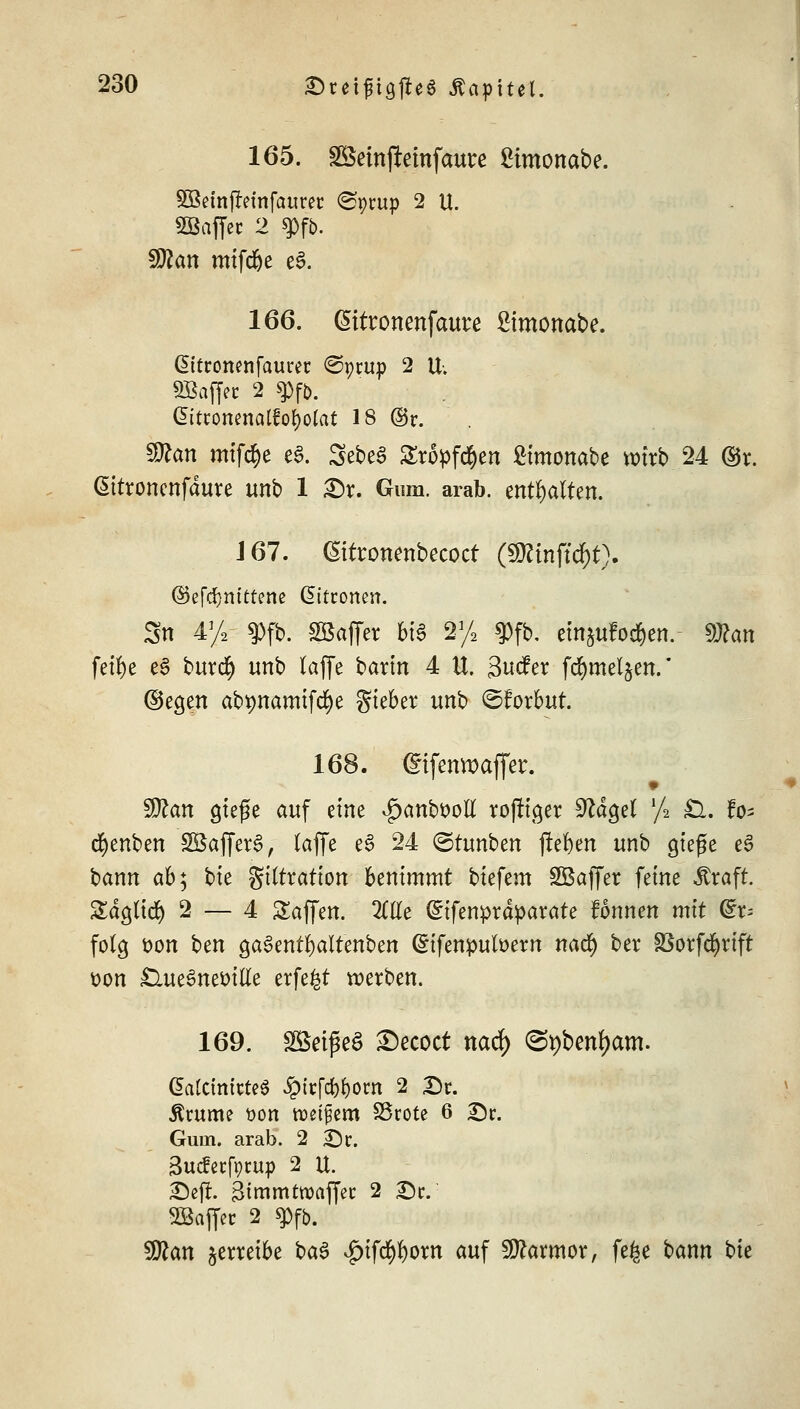 165. SBcinjlemfaurc £tmonabe. SBetnfreinfaurer <Spcup 2 U. SBaffec 2 g>fb. !3ftan mifdje c§. 166. Gnttonenfaute ßimonabe. ßttconenfaurec ©prup 2 U. SBaffec 2 $pf&. Gitronenalfofyolat 18 ©c. Sttan mifc^e cS. 5ebe3 Stopften £imonabe wirb 24 ©r. Cittronenfdure unb 1 £)r. Gum. arab. enthalten. J67. ßitronenbecocf (Sttmftcfyt). (Sefdmttrene Zitronen. Sn 4% $fb. Söaffer bis 2]/2 gjffb'. einjufod&en. föton fetfye e3 burd) unb laffe barin 4 U. Sucfer fdjmeljen. ©egen ab^namifc^e gieber unb ©forbut. 168. difenwaffer. $Ran gieße auf eine ^anboott rosiger $lä$d l/* £l. fo- cfyenben SBBaffcrl; (äffe e3 24 ©tunben ftefeen unb gieße e£ bann ab; bie gittration benimmt tiefem SQBaffer feine straft. Sdgtid) 2 — 4 Saffen. 2i$e Cnfenprdparate fonnen mit @:r= folg öon ben gaSentfyaltenben (Stfenpufoern nad^ ber 33orfd)rift üon £lue§neMtte erfe^t werben. 169. SBetfieS £)ecoct nad) <&\)bm\)am. ßatctmcteS £icfcf)f)om 2 De. Äcume öön ttet^em SScote 6 Sc. Guui. arab. 2 Sc. äuefeefpeup 2 U. Sejl. Bimmtwaffec 2 Sc. Sßaffec 2 q>fb. 9ttan jerreibe i>a$ v£)ifd)f)om auf Marmor, fe^e bann bte