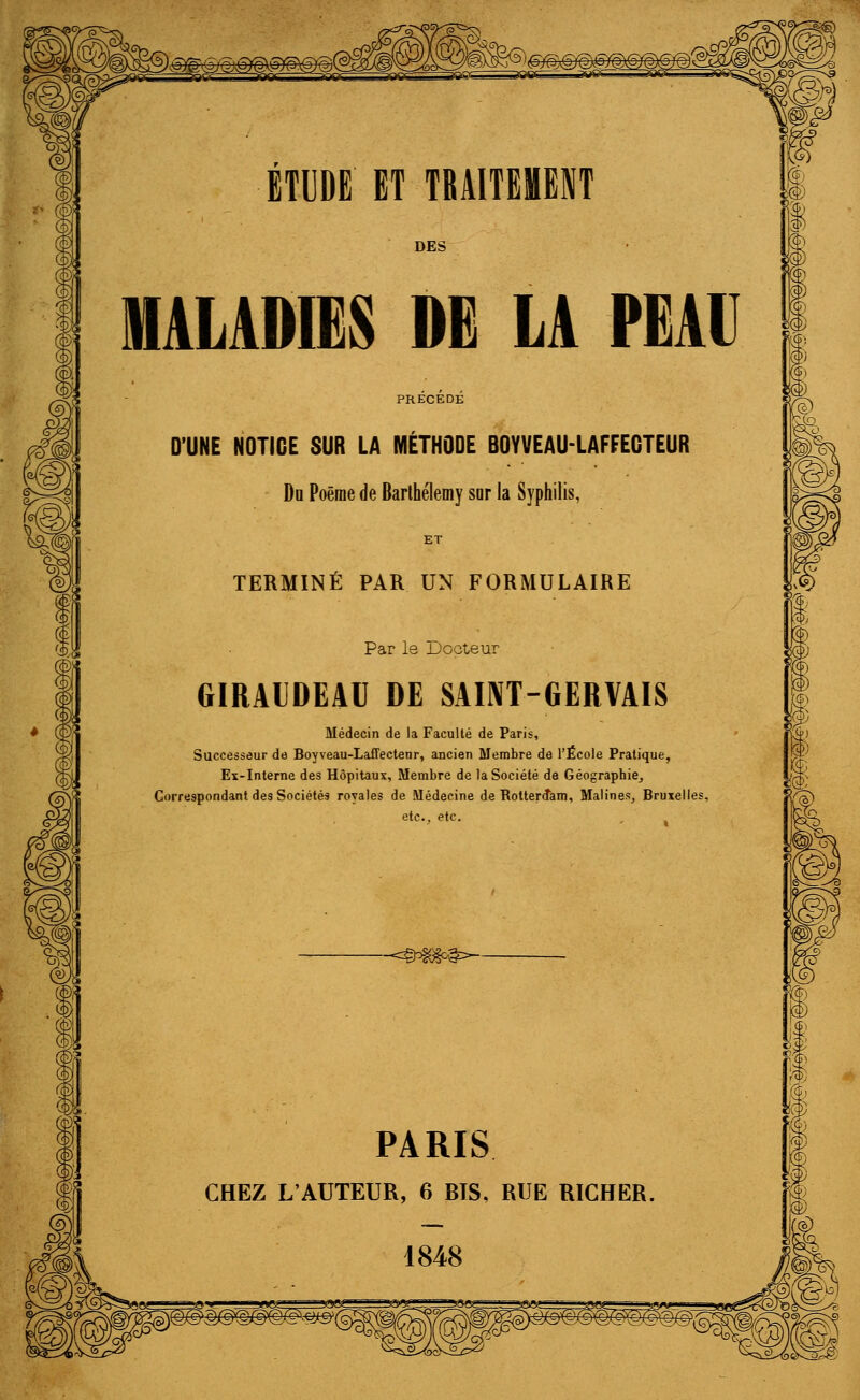 ÉTUDE ET TRAITEMENT DES MALADIES DE LA PEAU PRECEDE D'UNE NOTICE SUR LA MÉTHODE BOYVEAU-LAFFECTEUR Du Poème de Barthélémy sor la Syphilis, ET TERMINÉ PAR UN FORMULAIRE Par le Docteur GIRAIDEAU DE SAINT-GERVAIS Médecin de la Faculté de Paris, Successeur de Boyveau-Laffectenr, ancien Membre de l'École Pratique, Ex-Interne des Hôpitaux, Membre de la Société de Géographie, Correspondant des Sociétés royales de Médecine de Rotterdam, Malines, Bruxelles etc., etc. -<©3iGSc^- Si PARIS CHEZ L'AUTEUR, 6 BIS, RUE RICHER,