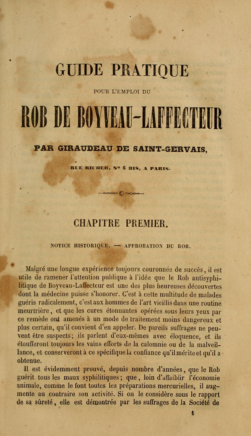 GUIDE PRATIQUE POUR L'EMPLOI DU IÏÏUH1 PAR GIRAUDEAU DE SAINT-GBR VAIS, RUE RICIIER, IV'*» 6 BIS, A PARIS. CHAPITRE PREMIER. NOTICE HISTORIQUE. — APPROBATION DU ROB. Malgré une longue expérience toujours couronnée de succès, il est utile de ramener l'attention publique à ridée que le Rob antisyphi- litique de Boyveau-Laffecteur est une des plus heureuses découvertes dont la médecine puisse s'honorer. C'est à cette multitude de malades guéris radicalement, c'est aux hommes de l'art vieillis dans une routine meurtrière, et que les cures étonnantes opérées sous leurs yeux par ce remède ont amenés à un mode de traitement moins dangereux et plus certain, qu'il convient d'en appeler. De pareils suffrages ne peu- vent être suspects ; ils parlent d'eux-mêmes avec éloquence, et ils étoufferont toujours les vains efforts de la calomnie ou de la malveil- lance, et conserveront à ce spécifique la confiance qu'il mérite et qu'il a obtenue. Il est évidemment prouvé, depuis nombre d'années, que le Rob guérit tous les maux syphilitiques ; que, loin d'affaiblir l'économie animale, comme le font toutes les préparations mercurielles, il aug- mente au contraire son activité. Si on le considère sous le rapport de sa sûreté, elle est démontrée par les suffrages de la Société de