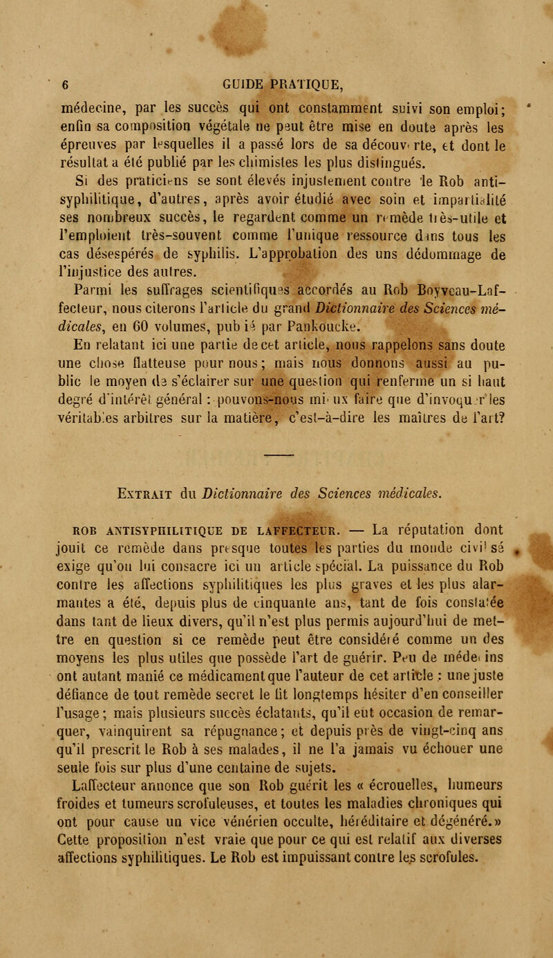 médecine, par les succès qui ont constamment suivi son emploi; enfin sa composition végétale ne peut être mise en doute après les épreuves par lesquelles il a passé lors de sa découv- rte, et dont le résultat a été publié par les chimistes les plus distingués. Si des praticiens se sont élevés injustement contre le Rob anti- syphilitique, d'autres, après avoir étudié avec soin et impartialité ses nombreux succès, le regardent comme un n mède tiès-utile et l'emploient très-souvent comme l'unique ressource dms tous les cas désespérés de syphilis. L'approbation des uns dédommage de l'injustice des autres. Parmi les suffrages scientifiques accordés au Rob Boyveau-Laf- fecteur, nous citerons l'article du grand Dictionnaire des Sciences mé- dicales, en 60 volumes, pub i4 par PankOucke. En relatant ici une partie de cet article, nous rappelons sans doute une chose flatteuse pour nous ; mais nous donnons aussi au pu- blic le moyen (la s'éclairer sur une question qui renferme un si haut degré d'intérêt général : pouvons-nous mi' ux faire que d'invoqu r les véritables arbitres sur la matière, c'est-à-dire les maîtres de l'ait? Extrait du Dictionnaire des Sciences médicales. rob aistisypiulitique de laffecteur. — La réputation dont jouit ce remède dans presque toutes les parties du monde civi'sa exige qu'on lui consacre ici un article spécial. La puissance du Rob contre les affections syphilitiques les plus graves et les plus alar- mantes a été, depuis plus de cinquante ans, tant de fois constate dans tant de lieux divers, qu'il n'est plus permis aujourd'hui de met- tre en question si ce remède peut être considéré comme un des moyens les plus utiles que possède l'art de guérir. Peu de méde. ins ont autant manié ce médicament que l'auteur de cet article ; une juste défiance de tout remède secret le lit longtemps hésiter d'en conseiller l'usage ; mais plusieurs succès éclatants, qu'il eut occasion de remar- quer, vainquirent sa répugnance ; et depuis près de vingt-cinq ans qu'il prescrit le Rob à ses malades, il ne l'a jamais vu échouer une seuie lois sur plus d'une centaine de sujets. Laffecteur annonce que son Rob guérit les « écrouelles, humeurs froides et tumeurs scrofuleuses, et toutes les maladies chroniques qui ont pour cause un vice vénérien occulte, héiéditaire et dégénéré.» Cette proposition n'est vraie que pour ce qui est relatif aux diverses affections syphilitiques. Le Rob est impuissant contre les scrofules.