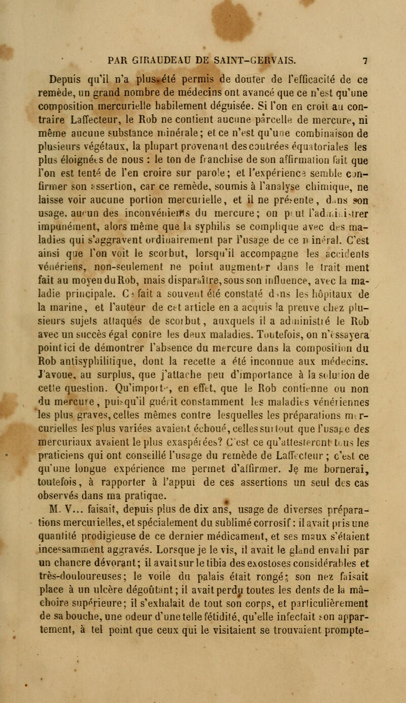 Depuis qu'il n'a plus*été permis de douter de l'efficacité de ce remède, un grand nombre de médecins ont avancé que ce n'est qu'une composition mercurielle habilement déguisée. Si l'on en croit au con- traire Laffecteur, le Rob ne contient aucune parcelle, de mercure, ni même aucune substance minérale; et ce n'est qu'une combinaison de plusieurs végétaux, la plupart provenant des contrées équatoriales les plus éloignéts de nous : le ton de franchise de son affirmation fait que l'on est tenté de l'en croire sur parole; et l'expérience semble con- firmer son assertion, car ce remède, soumis à l'analyse chimique, ne laisse voir aucune portion mercurielle, et il ne pré.-ente, d,.ns son usage, au'un des inconvénients du mercure; on p ut l'ad.i,Livrer impunément, alors même que la syphilis se complique avec des ma- ladies qui s'aggravent ordinairement par l'usage de ce n imral. C'est ainsi que l'on voit le scorbut, lorsqu'il accompagne les accidents vénériens, non-seulement ne point augmenter dans !e trait ment fait au moyen duRob, mais disparaître, sous son influence, avec la ma- ladie principale. G-i fait a souvent été constaté d-ns les hôpitaux de la marine, et l'auteur de ctt article en a acquis la preuve chez plu- sieurs sujets attaqués de scoibut, auxquels il a administié le Rob avec un succès égal contre les deux maladies. Toutefois, on n'essayera point ici de démontrer l'absence du mercure dans la composition du Rob antisyphililique, dont la recette a été inconnue aux médecins. J'avoue, au surplus, que j'attache peu d'importance à la siluion de cette question. Qu'import ■, en effet, que le Rob contienne ou non du mercure, pimquil gué* it constamment les maladies vénériennes les plus graves, celles mêmes contre lesquelles les préparations m- r- curielles les plus variées avaient échoué, cellessui tout que l'usage des mercuriaux avaient le plus exaspérées? C'est, ce qu'attestèrent tous les praticiens qui ont conseillé l'usage du remède de Laffecteur ; c'eût ce qu'une longue expérience me permet d'atfirmer. Je me bornerai, toutefois, à rapporter à l'appui de ces assertions un seul des cas observés dans ma pratique. M. V... faisait, depuis plus de dix ans, usage de diverses prépara- tions mercuuelles, et spécialement du sublimé corrosif : il avait pris une quantité prodigieuse de ce dernier médicament, et ses maux s'étaient incessamment aggravés. Lorsque je le vis, il avait le gland envahi par un chancre dévorant; il avait sur le tibia des exostoses considérables et très-douloureuses; le voile du palais était rongé; son nez faisait place à un ulcère dégoûtant; il avait perdu toutes les dents de la mâ- choire supérieure; il s'exhalait de tout son corps, et particulièrement de sa bouche, une odeur d'une telle fétidité, qu'elle infectait ton appar- tement, à tel point que ceux qui le visitaient se trouvaient prompte-