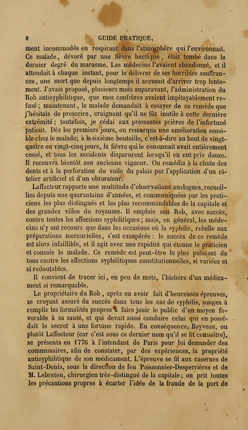 ment incommodés en respirant dans l'atmosphère qui l'environnait. Ce malade, dévoré par une lièvre hectique, était tombé dans le dernier degré du marasme. Les médecins l'avaient abandonné, et il attendait à chaque instant, pour le délivrer de ses horribles souffran- ces , une mort que depuis longtemps il accusait d'arriver trop lente- ment. J'avais proposé, plusieurs mois auparavant, l'administration du Rob antisyphilitique, que mes confrères avaient impitoyablement re- fusé ; maintenant, le malade demandait à essayer de ce remède que j'hésitais de prescrire, craignant qu'il ne fût inutile à cette dernière extrémité ; toutefois, je cédai aux pressantes prières de l'infortuné patient. Dès les premiers jours, on remarqua une amélioration sensi- ble chez le malade; à la sixième bouteille, c'est-à-dire au bout de vingt- quatre ou vingt-cinq jours, la fièvre qui le consumait avait entièrement cessé, et tous les accidents disparurent lorsqu'il en eut pris douze. Il recouvra bientôt son ancienne vigueur. On remédia à la chute des dents et à la perforation du voile du palais par l'application d'un râ- telier artificiel et d'un obturateur. Laffecteur rapporte une multitude d'observations analogues, recueil- lies depuis une quarantaine d'années, et communiquées par les prati- ciens les plus distingués et les plus recommandables de la capitale et des grandes villes du royaume. 11 emploie son Rob, avec succès, contre toutes les affections syphilitiques; mais, en général, les méde- cins ny ont recours que dans les occasions où la syphilis, rebelle aux préparations mercurielles, s'est exaspérée : le succès de ce remède est alors infaillible, et il agit avec une rapidité qui étonne le praticien et console le malade. Ce remède est peut-être le plus puissant de tous contre les affections syphilitiques constitutionnelles, si variées et si redoutables. Il convient de tracer ici, en peu de mots, l'histoire d'un médica- ment si remarquable. Le propriétaire du Rob , après en avoir fait d'heureuses épreuves, se croyant assuré du succès dans tous les cas de syphilis, songea à remplir les formalités propres^ faire jouir le public d'un moyen fa- vorable à sa santé, et qui devait aussi conduire celui qui en possé- dait le secret à une fortune rapide. En conséquence, Boy veau, ou plutôt Laffecteur (car c'est sous ce dernier nom qu'il se fit connaître), se présenta en 1776 à l'intendant de Paris pour lui demander des commissaires, afin de constater, par des expériences, la propriété antisyphilitique de son médicament. L'épreuve se fit aux casernes de Saint-Denis, sous la direefion de feu Poissonnier-Desperrières et de M. Lebreton, chirurgien très-distingué de la capitale ; on prit toutes les précautions propres à écarter l'idée de la fraude de la part de