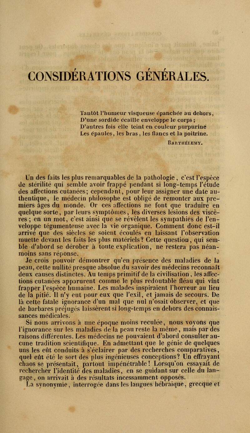 CONSIDERATIONS GENERALES. Tantôt l'humeur visqueuse épanchée au dehors, D'une sordide écaille enveloppe le corps ; D'autres fois elle teint en couleur purpurine Les épaules, les bx*as , les flancs et la poitrine. Barthélémy. Un des faits les plus remarquables de la pathologie, c'est l'espèce de stérilité qui semble avoir frappé pendant si long-temps l'étude des affections cutanées; cependant, pour leur assigner une date au- thentique, le médecin philosophe est obligé de remonter aux pre- miers âges du monde. Or ces affections ne font que traduire en quelque sorte, par leurs symptômes, les diverses lésions des viscè- res ; en un mot, c'est ainsi que se révèlent les sympathies de l'en- veloppe tégumenteuse avec la vie organique. Comment donc est-il arrivé que des siècles se soient écoulés en laissant l'observation muette devant les faits les plus matériels? Cette question, qui sem- ble d'abord se dérober à toute explication, ne restera pas néan- moins sans réponse. Je crois pouvoir démontrer qu'en présence des maladies de la peau, cette nullité presque absolue du savoir des médecins reconnaît deux causes distinctes. Au temps primitif de la civilisation, les affec- tions cutanées apparurent comme le plus redoutable fléau qui vînt frapper l'espèce humaine. Les malades inspiraient l'horreur au lieu de la pitié. Il n'y eut pour eux que l'exil, et jamais de secours. De là cette fatale ignorance d'un mal que nul n'osait observer, et que de barbares préjugés laissèrent si long-temps en dehors des connais- sances médicales. Si nous arrivons à une époque moins reculée, nous voyons que l'ignorance sur les maladies de la peau reste la même, mais par des raisons différentes. Les médecins ne pouvaient d'abord consulter au- cune tradition scientifique. En admettant que le génie de quelques uns les eût conduits à s'éclairer par des recherches comparatives, quel eût été le sort des plus ingénieuses conceptions? Un effrayant chaos se présentait, partout impénétrable! Lorsqu'on essayait de rechercher l'identité des maladies, en se guidant sur celle du lan- gage, on arrivait à des résultats incessamment opposés. La synonymie, interrogée dans les langues hébraïque, grecque et