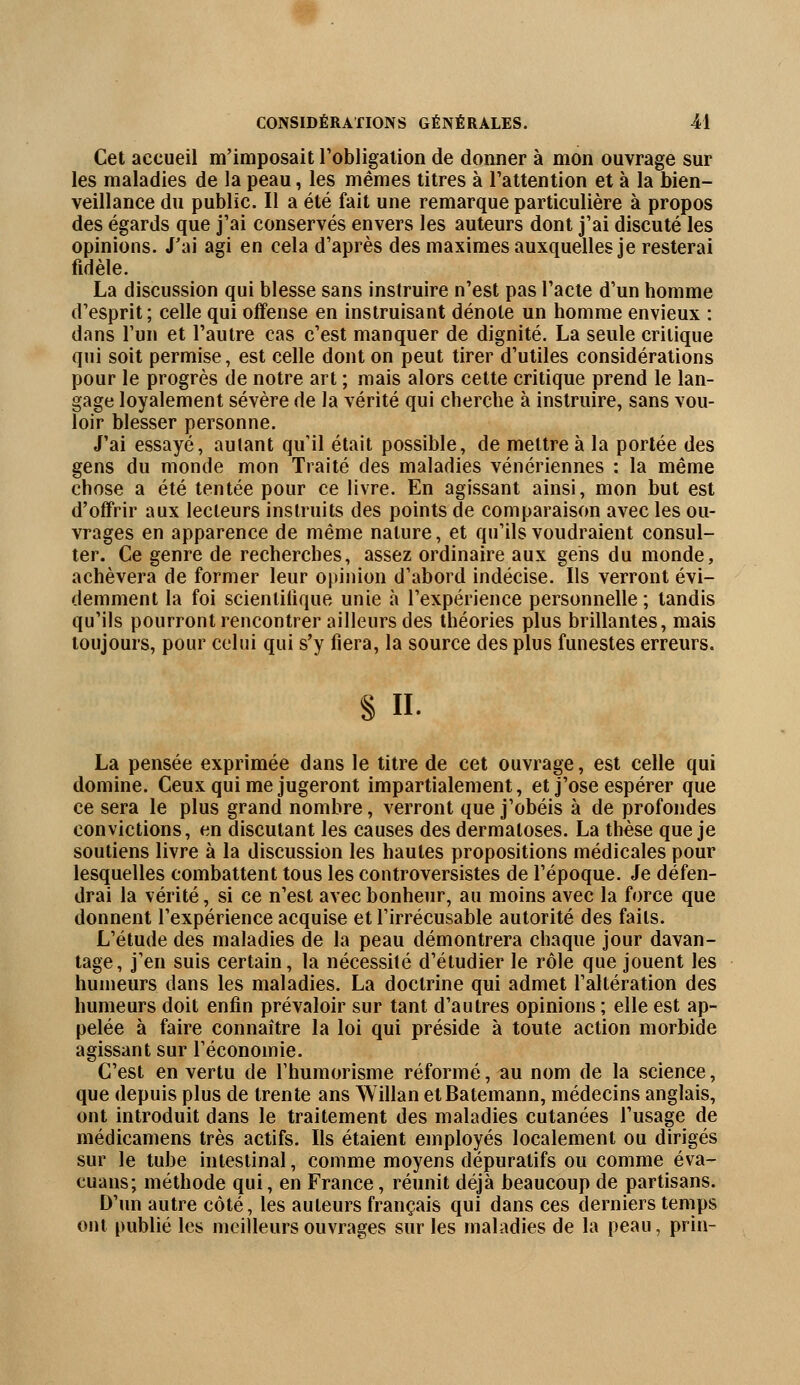 Cet accueil m'imposait l'obligation de donner à mon ouvrage sur les maladies de la peau, les mêmes titres à l'attention et à la bien- veillance du public. Il a été fait une remarque particulière à propos des égards que j'ai conservés envers les auteurs dont j'ai discuté les opinions. J'ai agi en cela d'après des maximes auxquelles je resterai fidèle. La discussion qui blesse sans instruire n'est pas l'acte d'un homme d'esprit; celle qui offense en instruisant dénote un homme envieux : dans l'un et l'autre cas c'est manquer de dignité. La seule critique qui soit permise, est celle dont on peut tirer d'utiles considérations pour le progrès de notre art ; mais alors cette critique prend le lan- gage loyalement sévère de la vérité qui cherche à instruire, sans vou- loir blesser personne. J'ai essayé, autant qu'il était possible, de mettre à la portée des gens du monde mon Traité des maladies vénériennes : la même chose a été tentée pour ce livre. En agissant ainsi, mon but est d'offrir aux lecteurs instruits des points de comparaison avec les ou- vrages en apparence de même nature, et qu'ils voudraient consul- ter. Ce genre de recherches, assez ordinaire aux gens du monde, achèvera de former leur opinion d'abord indécise. Ils verront évi- demment la foi scientifique unie à l'expérience personnelle ; tandis qu'ils pourront rencontrer ailleurs des théories plus brillantes, mais toujours, pour celui qui s'y fiera, la source des plus funestes erreurs. § h. La pensée exprimée dans le titre de cet ouvrage, est celle qui domine. Ceux qui me jugeront impartialement, et j'ose espérer que ce sera le plus grand nombre, verront que j'obéis à de profondes convictions, en discutant les causes des dermatoses. La thèse que je soutiens livre à la discussion les hautes propositions médicales pour lesquelles combattent tous les controversistes de l'époque. Je défen- drai la vérité, si ce n'est avec bonheur, au moins avec la force que donnent l'expérience acquise et l'irrécusable autorité des faits. L'étude des maladies de la peau démontrera chaque jour davan- tage, j'en suis certain, la nécessité d'étudier le rôle que jouent les humeurs dans les maladies. La doctrine qui admet l'altération des humeurs doit enfin prévaloir sur tant d'autres opinions ; elle est ap- pelée à faire connaître la loi qui préside à toute action morbide agissant sur l'économie. C'est en vertu de rhumorisme réformé, au nom de la science, que depuis plus de trente ans Willan etBatemann, médecins anglais, ont introduit dans le traitement des maladies cutanées l'usage de médicamens très actifs. Ils étaient employés localement ou dirigés sur le tube intestinal, comme moyens dépuratifs ou comme éva- euans; méthode qui, en France, réunit déjà beaucoup de partisans. D'un autre côté, les auteurs français qui dans ces derniers temps ont publié les meilleurs ouvrages sur les maladies de la peau, prin-