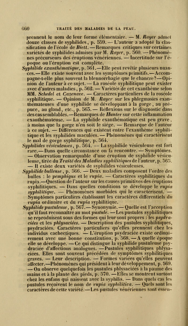 prennent le nom de leur forme élémentaire. — M. Rayer admet douze classes de syphilides, p. 559. — L'auteur a adopté la clas- sification de l'école de Biett. — Remarques critiques sur certaines variétés de syphilides admises par M. Rayer, p. 560. —Phénomè- nes précurseurs des éruptions vénériennes. — Incertitude sur l'é- poque ou l'éruption est complète. Syphilide exanthémalique, p. 561.—Elle peut revêtir plusieurs nuan- ces.— Elle existe souvent avec les symptômes primitifs.—Accorn- pagne-t-elle plus souvent la blennorrhagie que le chancre?—Opi- nion de l'auteur à ce sujet. — La roséole syphilitique peut exister avec d'autres maladies, p. 562. — Variétés de cet exanthème selon MM. Schedel et Cazenave. — Caractères particuliers de la roséole syphilitique. — Opinion de M. Rayer sur les phlegmasies exan- thémateuses d'une syphilide se développant à la gorge, au pré- puce, au gland, etc., p. 565.— Réflexions sur le diagnostic dans des cas semblables.—Remarques de Hunier sur cette inflammation exanthémaleuse. — La syphilide exanthématique est peu grave, à moins que la gorge n'en soit le siège. — Remarque de l'auteur à ce sujet. — Différences qui existent entre l'exanthème syphili- tique et les syphilides maculées. — Phénomènes qui caractérisent le mal de gorge syphilitique, p. 564. Syphilides vésiculeuses, p. 564. — La syphilide vésiculeuse est fort rare.— Dans quelle circonstance on la rencontre. — Symptômes. — Observation remarquable d'une éruption de syphilide vésicu- leuse, tirée du Traité des Maladies syphilitiques de l'auteur, p. 565. — Il existe deux variétés de syphilides vésiculeuses. Syphilide huileuse, p. 566. — Deux maladies composent l'ordre des bulles : le pemphigus et le rupia. — Caractères syphilitiques du rupia.—Question de l'auteur sur les causes primitives des éruptions syphilitiques. — Dans quelles conditions se développe le rupia syphilitique. — Phénomènes morbides qui le caractérisent. — Symptômes particuliers établissant les caractères différentiels du rupia ordinaire et du rupia syphilitique. Syphilide pustuleuse, p. 567.— Synonymie. — Quelle est l'acception qu'il faut reconnaître au mot pustule. —Les pustules syphilitiques se reproduisent sous des formes qui leur sont propres : les psydra- ciées et les phlysaciées. — Description des pustules syphilitiques, psydraciées. Caractères particuliers qu'elles prennent chez les individus cachectiques. — L'éruption psydraciée existe ordinai- rement avec une bonne constitution, p. 568.—A quelle époque elle se développe. —Ce qui distingue la syphilide pustuleuse psy- draciée d'affections analogues. —Pustules syphilitiques phlysa- ciées. Elles sont souvent précédées de symptômes syphilitiques graves. — Leur description. — Formes variées qu'elles peuvent affecter.—Phénomènes qui président à leur développement, p. 569. — On observe quelquefois les pustules phlysaciées à la paume des mains et à la plante des pieds, p. 570. —Elles se montrent surtout chez les enfans qui naissent avec la syphilis. — Dans quels cas les pustules reçoivent le nom de rupia syphililica. — Quels sont les caractères de cette variété.—Les pustules vénériennes sont essen-