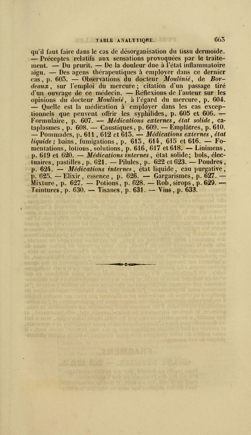 qu'il faut faire dans le eas de désorganisation du tissu dermoïde. — Préceptes relatifs aux sensations provoquées par le traite- ment. — Du prurit. — De la douleur due à l'état inflammatoire aigu. — Des agens thérapeutiques à employer dans ce dernier cas, p. 603. — Observations du docteur Moulinié, de Bor- deaux , sur remploi du mercure ; citation d'un passage tiré d'un ouvrage de ce médecin. — Réflexions de l'auteur sur les opinions du docteur Moulinié, à l'égard du mercure, p. 604. — Quelle est la médication à employer dans les cas excep- tionnels que peuvent offrir les syphilides, p. 605 et 606. -r- Formulaire, p. 607. — Médications externes, état solide, ca- taplasmes , p. 608. — Caustiques, p. 609. — Emplâtres, p. 610. — Pommades, p. 611, 612 et 615. — Médications externes, état liquide; bains, fumigations, p. 613, 614, 615 et 616. — Fo- mentations, lotions, solutions, p. 616, 617 et618. — Linimens, p. 619 et 620. — Médications internes, état solide; bols, élec- tuaires, pastilles, p. 621. — Pilules, p. 622 et623. — Poudres, p. 624. — Médications internes, état liquide, eau purgative, p. 625. — Elixir, essence, p. 626. — Gargarismes, p. 627. — Mixture, p. 627. — Potions, p. 628. — Rob, sirops, p. 629. — Teintures, p. 630. — Tisanes, p. 631. — Vins, p. 633.