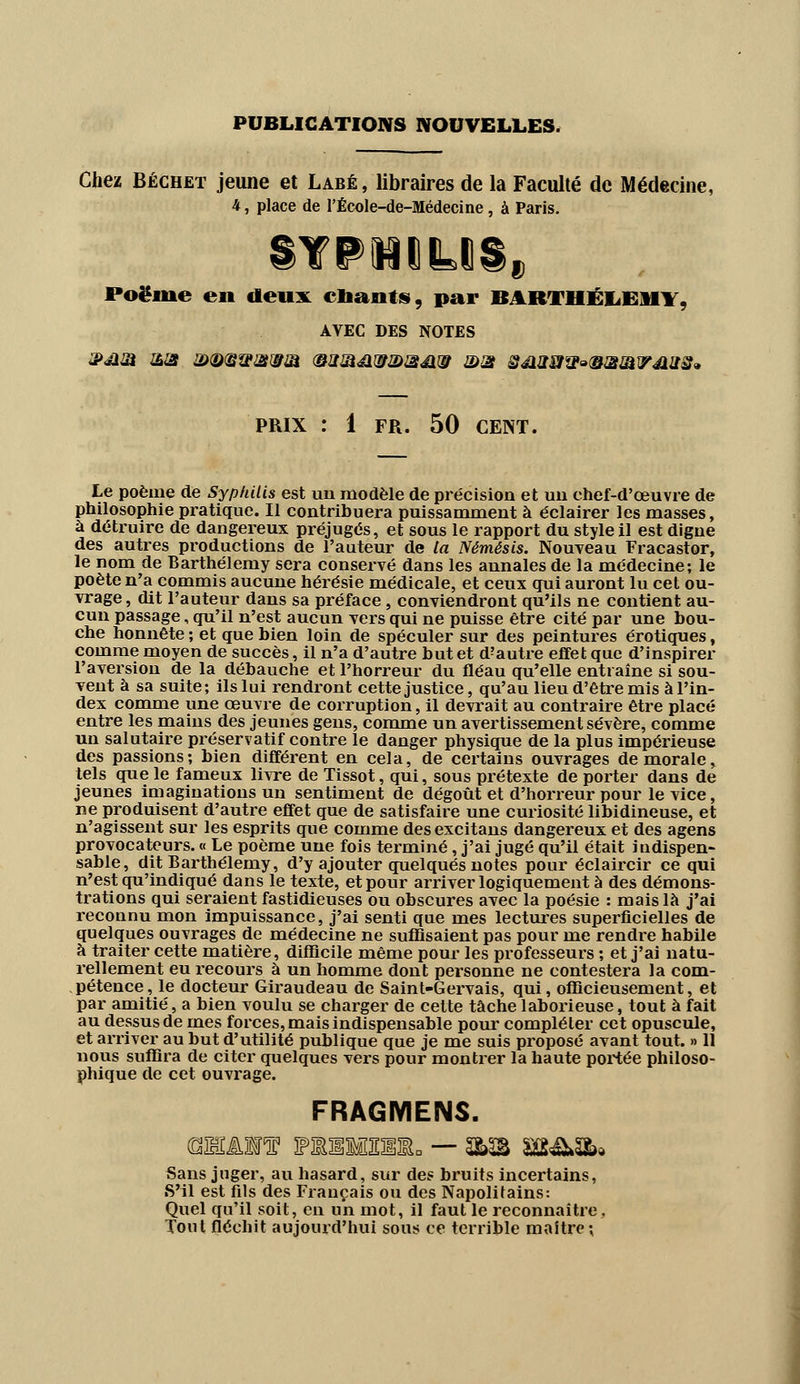PUBLICATIONS NOUVELLES. Chez Béchet jeune et Labé , libraires de la Faculté de Médecine, 4, place de l'École-de-Médecine, à Paris. Poëme en deux citants, par BARTHÉLÉMY* AVEC DES NOTES 3><am mat &&■$&■£&& <&2Jïéi?i2>3Jir3 ©3 Séisow^WiWJtAJis» PRIX : 1 FR. 50 CENT. Le poème de Syphilis est un modèle de précision et un chef-d'œuvre de philosophie pratique. Il contribuera puissamment à éclairer les masses, à détruire de dangereux préjugés, et sous le rapport du style il est digne des autres productions de l'auteur de ta Némêsis. Nouveau Fracastor, le nom de Barthélémy sera conservé dans les annales de la médecine; le poète n'a commis aucune hérésie médicale, et ceux qui auront lu cet ou- vrage, dit l'auteur dans sa préface, conviendront qu'ils ne contient au- cun passage, qu'il n'est aucun vers qui ne puisse être cité par une bou- che honnête ; et que bien loin de spéculer sur des peintures erotiques, comme moyen de succès, il n'a d'autre but et d?autre effet que d'inspirer l'aversion de la débauche et l'horreur du fléau qu'elle entraîne si sou- vent à sa suite; ils lui rendront cette justice, qu'au lieu d'être mis à l'in- dex comme une œuvre de corruption, il devrait au contraire être placé entre les mains des jeunes gens, comme un avertissement sévère, comme un salutaire préservatif contre le danger physique de la plus impérieuse des passions; bien différent en cela, de certains ouvrages de morale, tels que le fameux livre de Tissot, qui, sous prétexte de porter dans de jeunes imaginations un sentiment de dégoût et d'horreur pour le vice, ne produisent d'autre effet que de satisfaire une curiosité libidineuse, et n'agissent sur les esprits que comme desexcitans dangereux et des agens provocateurs. « Le poème une fois terminé, j'ai jugé qu'il était indispen- sable, dit Barthélémy, d'y ajouter quelques notes pour éclaircir ce qui n'est qu'indiqué dans le texte, et pour arriver logiquement à des démons- trations qui seraient fastidieuses ou obscures avec la poésie : mais là j'ai reconnu mon impuissance, j'ai senti que mes lectures superficielles de quelques ouvrages de médecine ne suffisaient pas pour me rendre habile à traiter cette matière, difficile même pour les professeurs ; et j'ai natu- rellement eu recours à un homme dont personne ne contestera la com- pétence, le docteur Giraudeau de Saint-Gervais, qui, officieusement, et par amitié, a bien voulu se charger de cette tâche laborieuse, tout à fait au dessus de mes forces, mais indispensable pour compléter cet opuscule, et arriver au but d'utilité publique que je me suis proposé avant tout. » 11 nous suffira de citer quelques vers pour montrer la haute portée philoso- phique de cet ouvrage. FRAGMENS. Sans juger, au hasard, sur des bruits incertains, S'il est fils des Français ou des Napolitains: Quel qu'il soit, en un mot, il faut le reconnaître. Tout fléchit aujourd'hui sous ce terrible maître;