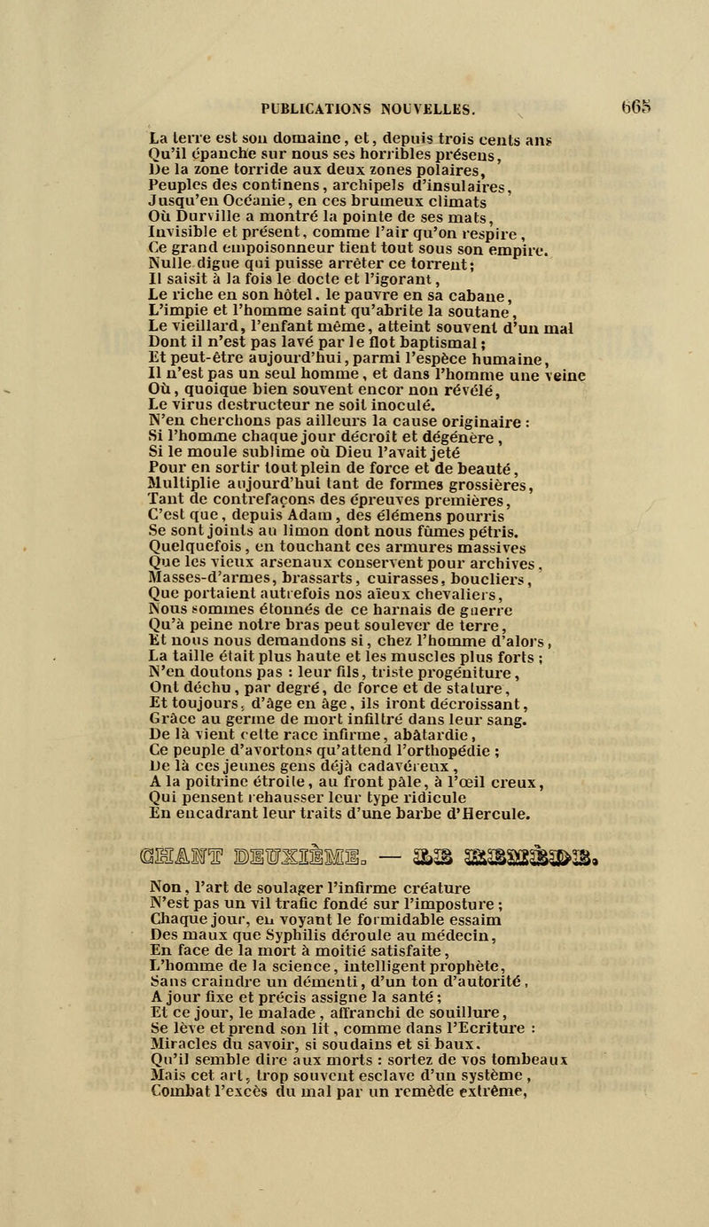 La terre est son domaine, et, depuis trois eents ans Qu'il épanche sur nous ses horribles présens, De la zone torride aux deux zones polaires, Peuples des continens, archipels d'insulaires, Jusqu'en Océanie, en ces brumeux climats Où Durville a montré la pointe de ses mats, Invisible et présent, comme l'air qu'on respire, Ce grand empoisonneur tient tout sous son empire. Nulle digue qui puisse arrêter ce torrent; Il saisit à la fois le docte et l'igorant, Le riche en son hôtel, le pauvre en sa cabane, L'impie et l'homme saint qu'abrite la soutane, Le vieillard, l'enfant même, atteint souvent d'un mal Dont il n'est pas lavé par le flot baptismal ; Et peut-être aujourd'hui, parmi l'espèce humaine, Il n'est pas un seul homme, et dans l'homme une veine Où, quoique bien souvent encor non révélé, Le virus destructeur ne soit inoculé. N'en cherchons pas ailleurs la cause originaire : Si l'homme chaque jour décroît et dégénère, Si le moule sublime où Dieu l'avait jeté Pour en sortir tout plein de force et de beauté, Multiplie aujourd'hui tant de formes grossières, Tant de contrefaçons des épreuves premières, C'est que, depuis Adam, des élémens pourris Se sont joints au limon dont nous fûmes pétris. Quelquefois, en touchant ces armures massives Que les vieux arsenaux conservent pour archives, Masses-d'armes, brassarts, cuirasses, boucliers, Que portaient autrefois nos aïeux chevaliers, Nous sommes étonnés de ce harnais de guerre Qu'à peine notre bras peut soulever de terre, Et nous nous demandons si, chez l'homme d'alors, La taille était plus haute et les muscles plus forts ; N'en doutons pas : leur fils, triste progéniture, Ont déchu, par degré, de force et de stature, Et toujours, d'âge en âge, ils iront décroissant, Grâce au germe de mort infiltré dans leur sang. De là vient cette race infirme, abâtardie, Ce peuple d'avortons qu'attend l'orthopédie ; De là ces jeunes gens déjà cadavéreux, A la poitrine étroite, au front pâle, à l'œil creux, Qui pensent rehausser leur type ridicule En encadrant leur traits d'une barbe d'Hercule. Non, l'art de soulager l'infirme créature N'est pas un vil trafic fondé sur l'imposture ; Chaque jour, en voyant le formidable essaim Des maux que Syphilis déroule au médecin, En face de la mort à moitié satisfaite, L'homme de la science, intelligent prophète, Sans craindre un démenti, d'un ton d'autorité, A jour fixe et précis assigne la santé ; Et ce jour, le malade , affranchi de souillure, Se lève et prend son lit, comme dans l'Ecriture : Miracles du savoir, si soudains et si baux. Qu'il semble dire aux morts : sortez de vos tombeaux Mais cet art, trop souvent esclave d'un système , Combat l'excès du mal par un remède extrême,