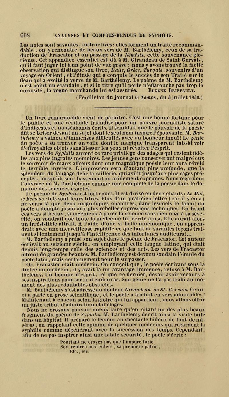 Les notes sont savantes, instructives; elles forment un traité recominan- dable ; on y rencontre de beaux vers de M. Barthélémy, ceux de sa tra- duction de Frascator et un passage de la Némésis, cette souvenance glo- rieuse. Cet appendice essentiel est dû à M. Giraudeau de Saint Gervais, qu'il faut juger ici à un point de vue grave ; nous y avons trouvé la facile observation qui distingue son livre, Italie, Grèce, Turquie, souvenirs d'un voyage en Orient, et l'étude qui a conquis le succès de son Traité sur le fléau qui a excité la verve de M. Barthélémy. Le poème de M. Barthélémy n'est point un scandale ; et si le titre qu'il porte n'effarouche pas trop la curiosité, la vogue marchande lui est assurée. Eugène Briffavjlt. ( Feuilleton du journal le Temps, du I\ juillet 1840.) Un livre remarquable vient de paraître. C'est une bonne fortune pour le public et une véritable friandise pour un pauvre journaliste saturé d'indigestes et nauséabonds écrits. 11 semblait que le pouvoir de la poésie dût se briser devant un sujet dont le seul nom inspire l'épouvante. M. Bar- thélémy a vaincu d'immenses difficultés avec un bonheur inouï! Le génie du poète a su trouver un voile dont le magique transparent laissât voir d'effroyables objets sans blesser les yeux ni révolter l'esprit. Les vers de Syphilis auront ce rare privilège des adages qui restent fidè- les aux plus ingrates mémoires. Les jeunes gens conserveront malgré eux le souvenir de maux affreux dont une magnifique poésie leur aura révélé le terrible mystère. L'impression sera d'autant plus profonde, que la splendeur du langage défie la raillerie, qui avilit jusqu'aux plus sages pré- ceptes, lorsqu'ils sont bassement ou aridément exprimés. Nous regardons l'ouvrage de M. Barthélémy comme une conquête de la poésie dans le do- maine des sciences exactes. Le poème de Syphilis est fort court. Il est divisé en deux chants : Le Mal, le Remède ; tels sont leurs titres. Plus d'un praticien lettré ( car il y en a ) ne verra là que deux magnifiques chapitres, dans lesquels le talent du poète a dompté jusqu'aux plus rebelles expressions techniques. En lisant ces vers si beaux, si ingénieux à parer la science sans rien ôter à sa sévé- rité, on voudrait que toute la médecine fût écrite aiusi. Elle aurait alors un irrésistible attrait. A l'aide d'une si belle mnémonique, on appren- drait avec une merveilleuse rapidité ce que tant de savantes leçons traî- nent si lentement jusqu'à l'intelligence des infortunés auditeurs!... M. Barthélémy a puisé son sujet dans le poème de Fracastor. Cet auteur écrivait au seizième siècle, en employant cette langue latine, qui était depuis long-temps celle des sciences et des arts. Les vers de Fracastor offrent de grandes beautés. M. Barthélémy est devenu soudain l'émule du poète latin, mais certainement pour le surpasser. Or, Fracastor était médecin. On conçoit que, le poète écrivant sous la dictée du médecin, il y avait là un avantage immense, refusé à M. Bar- thélémy. Un homme d'esprit, tel que ce dernier, devait avoir recours à ses inspirations pour sortir d'embarras. Son génie ne l'a pas trahi au mo- ment des plus redoutables obstacles. M. Barthélémy s'est adressé au docteur Giraudeau de St.-Gervais. Celui- ci a parlé en prose scientifique, et le poète a traduit en vers admirables ! Maintenant à chacun selon la gloire qui lui appartient, nous allons offrir lin juste tribut d'admiration et d'éloges. Nous ne croyons pouvoir mieux faire qu'en citant un des plus beaux fragmens du poème de Syphilis. M. Barthélémy décrit ainsi la visite faite dans un hôpital. Il prépare le lecteur au spectacle hideux de tant de mi- sères, en rappelant cette opinion de quelques médecins qui regardent la syphilis comme dégénérant avec la succession des temps. Cependant, afin de ne pas inspirer ainsi une fatale sécurité, le poète s'écrie : Pourtant ne croyez pas que l'impure furie Soit rentrée aux enfers , sa première patrie , Eté., etc.