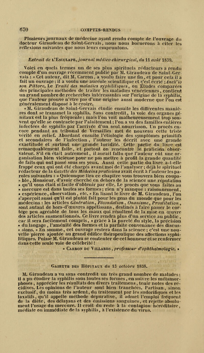 Plusieurs journaux de médecine ayant rendu compte de l'ouvrage du docteur Giraudeau de Saint-Gervais, nous nous bornerons à citer les réflexions suivantes que nous leurs empruntons. Extrait de l'Esculape, journal médico-chirurgical, du 11 août 1839. Voici en quels termes un de ses plus spirituels rédacteurs a rendu compte d'un ouvrage récemment publié par M. Giraudeau de Saint-Ger- vais : « Cet auteur, dit M. Carron. a voulu faire une fin, et pour cela il a fait un ouvrage ; il a voulu une auréole scientifique et s'est écrié ;Anch'io son Pittore. Le Traité des maladies syphilitiques, ou Études comparées des principales méthodes de traiter les maladies vénériennes, contient un grand nombre de recherches intéressantes sur l'origine de la syphilis, que l'auteur prouve n'être pas d'une origine aussi moderne que l'on est généralement disposé à le croire. « M. Giraudeau de Saint-Gervais étudie ensuite les différentes maniè- res dont se transmet la syphilis. Sans contredit, la voie des organes gé- nitaux est la plus fréquente ; mais l'on voit malheureusement trop sou- vent qu'elle se contracte par Palaitement ; l'on a vu des familles entières infectées de syphilis par l'arrivée d'un seul nourrisson. Un procès en- core pendant au tribunal de Versailles met de nouveau cette triste vérité en relief. Abordant ensuite l'étiologie des symptômes primitifs et secondaires de l'infection, l'auteur les décrit avec une grande exactitude et surtout une grande lucidité. Cette partie du livre est remarquablement faite, et partout on rencontre le praticien obser- vateur. S'il en était autrement, il aurait fallu que l'auteur eût une or- ganisation bien vicieuse pour ne pas mettre à profit la grande quantité de faits qui ont passé sous ses yeux. Aussi cette partie du livre a-t-elle frappé ceux qui ont été chargés avant moi de l'analyser ; déjà le spirituel rédacteur de la Gazette des Médecins praticiens avait écrit à l'auteur les pa- roles suivantes : « Quiconque lira ce chapitre vous trouvera bien coupa- » ble, Monsieur, d'avoir cherché en dehors de la science une réputation » qu'il vous était si facile d'obtenir par elle. Le procès que vous faites au » mercure est dans toutes ses formes; rien n'y manque : raisonnement, » expérience, observation, etc. » En lisant le livre de M. Giraudeau, l'on s'aperçoit aussi qu'il est plutôt fait pour les gens du monde que pour les médecins : les articles Génération, Fécondation, Onanisme, Prostitution, sont autant de hors-d'œuvres appétissans, destinés à faire passer le cor- tège peu agréable de tous les maux qui résultent de la mise en œuvre des articles susmentionnés. Ce livre rendra plus d'un service au public , car il sera facilement compris, « grâce à la pureté du style, la précision » du langage , l'aménité des formes et la parfaite convenance des discus- » sions. » En somme, cet ouvrage restera dans la science ; c'est une nou- velle pierre ajoutée au grand édifice thérapeutique des affections syphi- litiques. Puisse M. Giraudeau se contenter de cet honneur et se renfermer dans cette seule voie de célébrité ! » Cakbon du V illards , professeur d'ophthalmologie. » Gazette des Hôpitaux du 13 octobre 1838. M. Giraudeau a vu sans contredit un très grand nombre de malades : il a pu étudier la syphilis sous toutes ses formes, en suivre les métamor- phoses , apprécier les résultats des divers traitemens, tenir notes des ré- cidives. Les opinions de l'auteur sont bien tranchées. Partisan, sinon exclusif, du moins très ardent, du traitement par les sudorifiques et les laxatifs, qu'il appelle méthode dépurative, il admet l'emploi fréquent de la diète, des délayans et des émissions sanguines, et rejette absolu- ment l'usage du mercure. Il croit du reste à la contagion héréditaire, médiate ou immédiate de la syphilis, à l'existence dn virus.