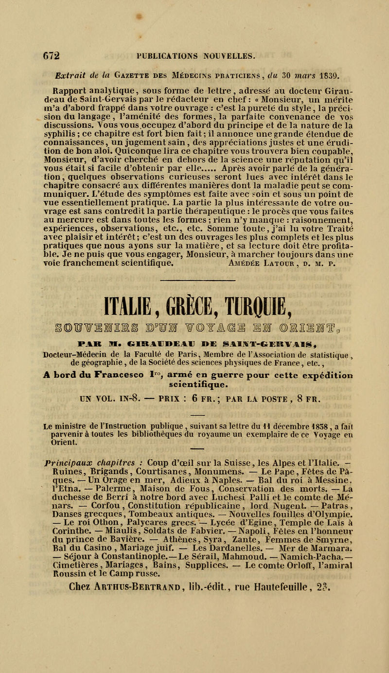 Extrait de la Gazette des Médecins praticiens, du 30 mars 1839. Rapport analytique, sous forme de lettre, adressé au docteur Girau- deau de Saint-Gervais par le rédacteur en chef : « Monsieur, un mérite m'a d'abord frappé dans votre ouvrage : c'est la pureté du style, la préci- sion du langage , l'aménité des formes, la parfaite convenance de vos discussions. Vous vous,occupez d'abord du principe et de la nature de la syphilis ; ce chapitre est fort bien fait ; il annonce une grande étendue de connaissances, un jugement sain, des appréciations justes et une érudi- tion de bon aloi. Quiconque lira ce chapitre vous trouvera bien coupable, Monsieur, d'avoir cherché en dehors de la science une réputation qu'il vous était si facile d'obtenir par elle Après avoir parlé de la généra- tion, quelques observations curieuses seront lues avec intérêt dans le chapitre consacré aux différentes manières dont la maladie peut se com- muniquer. L'étude des symptômes est faite avec ?oin et sous un point de vue essentiellement pratique. La partie la plus intéressante de votre ou- vrage est sans contredit la partie thérapeutique : le procès que vous faites au mercure est dans toutes les formes ; rien n'y manque : raisonnement, expériences, observations, etc., etc. Somme toute, j'ai lu votre Traité avec plaisir et intérêt ; c'est un des ouvrages les plus complets et les plus pratiques que nous ayons sur la matière, et sa lecture doit être profita- ble. Je ne puis que vous engager, Monsieur, à marcher toujours dans une voie franchement scientifique. Ajmédée Latour , d. m. p. ITALIE, GRÈCE, TURQUIE, i©W¥!lF3EM ©'Wl ¥©YÂ@! Il ©llllf0 PAR M. C»IKAII>KAH I>£ SA1KT-6ERVA1S, Docteur-Médecin de la Faculté de Paris, Membre de l'Association de statistique, de géographie, de la Société des sciences physiques de France, etc., A bord du Francesco lro, armé en guerre pour cette expédition scientifique. UN VOL. IN-8. — PRIX : 6 FR. ; PAR LA POSTE , 8 FR. Le ministre de l'Instruction publique, suivant sa lettre du 11 décembre 1838, a fait parvenir à toutes les bibliothèques du royaume un exemplaire de ce Yoyage en Orient. Principaux chapitres : Coup d'oeil sur la Suisse, les Alpes et l'Italie. - Ruines, Brigands, Courtisanes, Monumens. — Le Pape, Fêtes de Pâ- ques. — Un Orage en mer, Adieux à Naples. — Bal du roi à Messine. l'Etna. — Palerme, Maison de Fous, Conservation des morts. —La duchesse de Berri à notre bord avec Luchesi Palli et le comte de Mé- nars. — Corfou, Constitution républicaine, lord Nugent. — Patras , Danses grecques, Tombeaux antiques. — Nouvelles fouilles d'Olympie. — Le roi Othon, Palycares grecs. — Lycée d'Egine, Temple de Lais à Corinthe. — Miaulis, Soldats de Fabvier. — Napoli, Fêtes en l'honneur du prince de Bavière. — Athènes, Syra, Zante, Femmes de Smyrne, Bal du Casino , Mariage juif. — Les Dardanelles. — Mer de Marmara. — Séjour à Constantinople.—Le Sérail, Mahmoud. — Namich-Pacha.— Cimetières, Mariages, Bains, Supplices. — Le comte Orloff, l'amiral Roussin et le Camp russe. Chez Arthus-Bertrand, lib.-édit, rue Haiitefeuille, 2?.