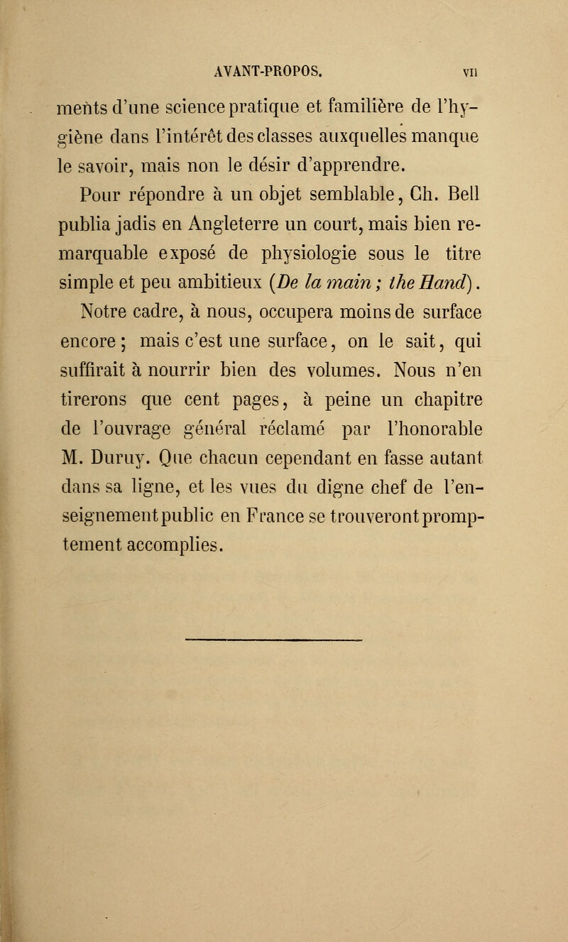 ments d'une science pratique et familière de l'hy- giène dans l'intérêt des classes auxquelles manque le savoir, mais non le désir d'apprendre. Pour répondre à un objet semblable, Gh. Bell publia jadis en Angleterre un court, mais bien re- marquable exposé de physiologie sous le titre simple et peu ambitieux {De la main ; the Hand). Notre cadre, à nous, occupera moins de surface encore ; mais c'est une surface, on le sait, qui suffirait à nourrir bien des volumes. Nous n'en tirerons que cent pages, à peine un chapitre de l'ouvrage général réclamé par l'honorable M. Duruy. Que chacun cependant en fasse autant dans sa ligne, et les vues du digne chef de l'en- seignement public en France se trouveront promp- tement accomplies.