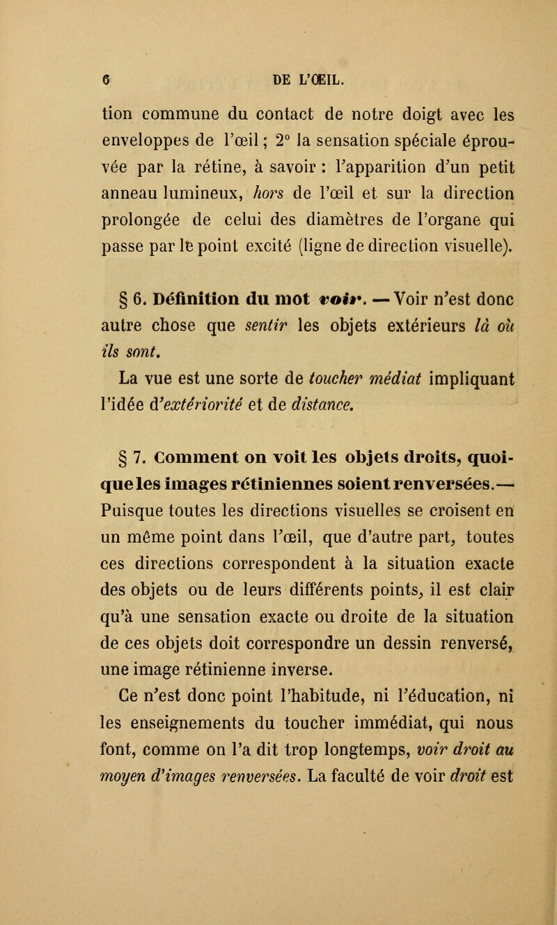 tion commune du contact de notre doigt avec les enveloppes de l'œil ; 2° la sensation spéciale éprou- vée par la rétine, à savoir : l'apparition d'un petit anneau lumineux, hors de l'œil et sur la direction prolongée de celui des diamètres de l'organe qui passe par le point excité (ligne de direction visuelle). § 6. Définition du mot voir. —Voir n'est donc autre chose que sentir les objets extérieurs là où ils sont. La vue est une sorte de toucher médiat impliquant l'idée d'extériorité et de distance. § 7. Comment on voit les objets droits, quoi- que les images rétiniennes soient renversées.— Puisque toutes les directions visuelles se croisent en un même point dans l'œil, que d'autre part, toutes ces directions correspondent à la situation exacte des objets ou de leurs différents points, il est clair qu'à une sensation exacte ou droite de la situation de ces objets doit correspondre un dessin renversé, une image rétinienne inverse. Ce n'est donc point l'habitude, ni l'éducation, ni les enseignements du toucher immédiat, qui nous font, comme on l'a dit trop longtemps, voir droit au moyen d'images renversées. La faculté de voir droit est