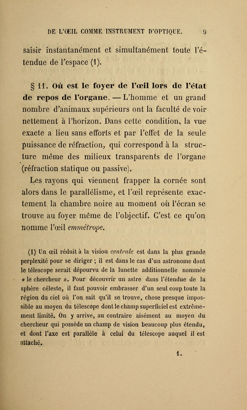 saisir instantanément et simultanément toute l'é- tendue de l'espace (1). § 11. Où est le foyer de l'œil lors de l'état de repos de l'organe. —L'homme et un grand nombre d'animaux supérieurs ont la faculté de voir nettement à l'horizon. Dans cette condition, la vue exacte a lieu sans efforts et par l'effet de la seule puissance de réfraction, qui correspond à la struc- ture même des milieux transparents de l'organe (réfraction statique ou passive). Les rayons qui viennent frapper la cornée sont alors dans le parallélisme, et l'œil représente exac- tement la chambre noire au moment où l'écran se trouve au foyer même de l'objectif. C'est ce qu'on nomme l'œil emmétrope. (1) Un œil réduit à la vision centrale est dans la plus grande perplexité pour se diriger ; il est dans le cas d'un astronome dont le télescope serait dépourvu de la lunette additionnelle nommée « le chercheur ». Pour découvrir un astre dans l'étendue de la sphère céleste, il faut pouvoir embrasser d'un seul coup toute la région du ciel où l'on sait qu'il se trouve, chose presque impos- sible au moyen du télescope dont le champ superficiel est extrême- ment limité. On y arrive, au contraire aisément au moyen du chercheur qui possède un champ de vision beaucoup plus étendu, et dont l'axe est parallèle à celui du télescope auquel il est attaché. 1.