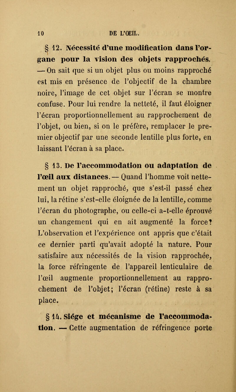 § 12. Nécessité d'une modification dans l'or- gane pour la vision des objets rapprochés. — On sait que si un objet plus ou moins rapproché est mis en présence de l'objectif de la chambre noire, l'image de cet objet sur l'écran se montre confuse. Pour lui rendre la netteté, il faut éloigner l'écran proportionnellement au rapprochement de l'objet, ou bien, si on le préfère, remplacer le pre- mier objectif par une seconde lentille plus forte, en laissant l'écran à sa place. § 13. De l'accommodation ou adaptation de l'œil aux distances.— Quand l'homme voit nette- ment un objet rapproché, que s'est-il passé chez lui, la rétine s'est-elle éloignée de la lentille, comme l'écran du photographe, ou celle-ci a-t-elle éprouvé un changement qui en ait augmenté la force? L'observation et Fexpérience ont appris que c'était ce dernier parti qu'avait adopté la nature. Pour satisfaire aux nécessités de la vision rapprochée, la force réfringente de l'appareil lenticulaire de l'œil augmente proportionnellement au rappro- chement de l'objet; l'écran (rétine) reste à sa place. § \h> Siège et mécanisme de l'accommoda- tion. — Cette augmentation de réfringence porte