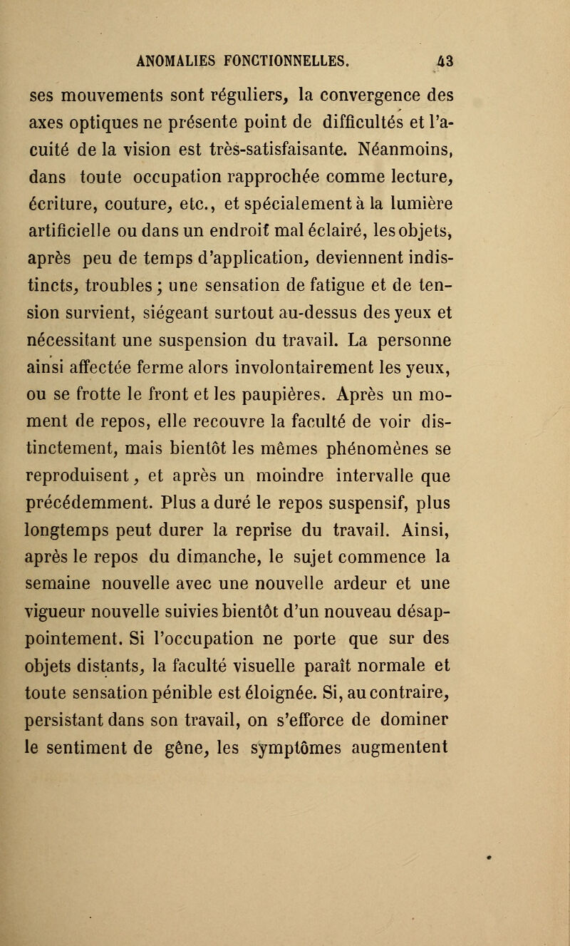 ses mouvements sont réguliers, la convergence des axes optiques ne présente point de difficultés et l'a- cuité de la vision est très-satisfaisante. Néanmoins, dans toute occupation rapprochée comme lecture, écriture, couture, etc., et spécialement à la lumière artificielle ou dans un endroif mal éclairé, lesobjets* après peu de temps d'application, deviennent indis- tincts, troubles; une sensation de fatigue et de ten- sion survient, siégeant surtout au-dessus des yeux et nécessitant une suspension du travail. La personne ainsi affectée ferme alors involontairement les yeux, ou se frotte le front et les paupières. Après un mo- ment de repos, elle recouvre la faculté de voir dis- tinctement, mais bientôt les mêmes phénomènes se reproduisent, et après un moindre intervalle que précédemment. Plus a duré le repos suspensif, plus longtemps peut durer la reprise du travail. Ainsi, après le repos du dimanche, le sujet commence la semaine nouvelle avec une nouvelle ardeur et une vigueur nouvelle suivies bientôt d'un nouveau désap- pointement. Si l'occupation ne porte que sur des objets distants, la faculté visuelle paraît normale et toute sensation pénible est éloignée. Si, au contraire, persistant dans son travail, on s'efforce de dominer le sentiment de gêne, les symptômes augmentent