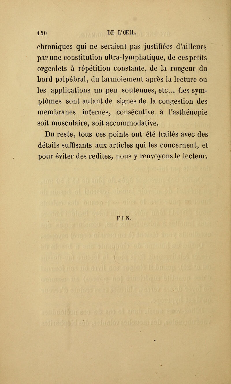 chroniques qui ne seraient pas justifiées d'ailleurs par une constitution ultra-lymphatique, de ces petits orgeolets à répétition constante, de la rougeur du bord palpébral, du larmoiement après la lecture ou les applications un peu soutenues, etc.. Ces sym- ptômes sont autant de signes de la congestion des membranes internes, consécutive à Fasthénopie soit musculaire, soit accommodative. Du reste, tous ces points ont été traités avec des détails suffisants aux articles qui les concernent, et pour éviter des redites, nous y renvoyons le lecteur. fin.