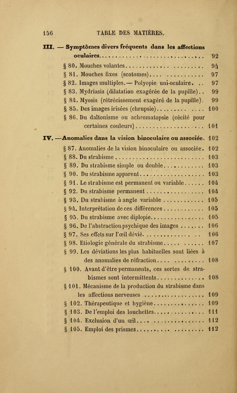 III. — Symptômes divers fréquents dans les affections oculaires 92 § 80. Mouches volantes, 9/i § 81. Mouches fixes (scotomes) 97 §82. Images multiples.— Polyopie uni-oculaire. .. 97 § 83. Mydriasis (dilatation exagérée de la pupille). . 99 § 84. Myosis (rétrécissement exagéré de la pupille). 99 § 85. Des images irisées (chrupsie) .... 100 § 86. Du daltonisme ou achromatopsie (cécité pour certaines couleurs) ... 101 IV. —Anomalies dans la vision binoculaire ou associée» 102 § 87. Anomalies de la vision binoculaire ou associée. 102 § 88. Du strabisme 103 § 89. Du strabisme simple ou double 103 § 90. Du strabisme apparent 103 § 91. Le strabisme est permanent ou variable 104 § 92. Du strabisme permanent 104 § 93. Du strabisme à angle variable 105 § 94. Interprétation de ces différences 105 § 95. Du strabisme avec diplopie 105 § 96. De l'abstraction psychique des images 106 § 97. Ses effets sur l'œil dévié 106 § 98. Etiologie générale du strabisme 107 § 99. Les déviations les plus habituelles sont liées à des anomalies de réfraction 108 § 100. Avant d'être permanents, ces sortes de stra- bismes sont intermittents 108 § 101. Mécanisme de la production du strabisme dans les affections nerveuses 109 § 102. Thérapeutique et hygiène = . 109 § 103. De l'emploi des louchettes 111 § 104. Exclusion d'un œil 112 § 105. Emploi des prismes 112