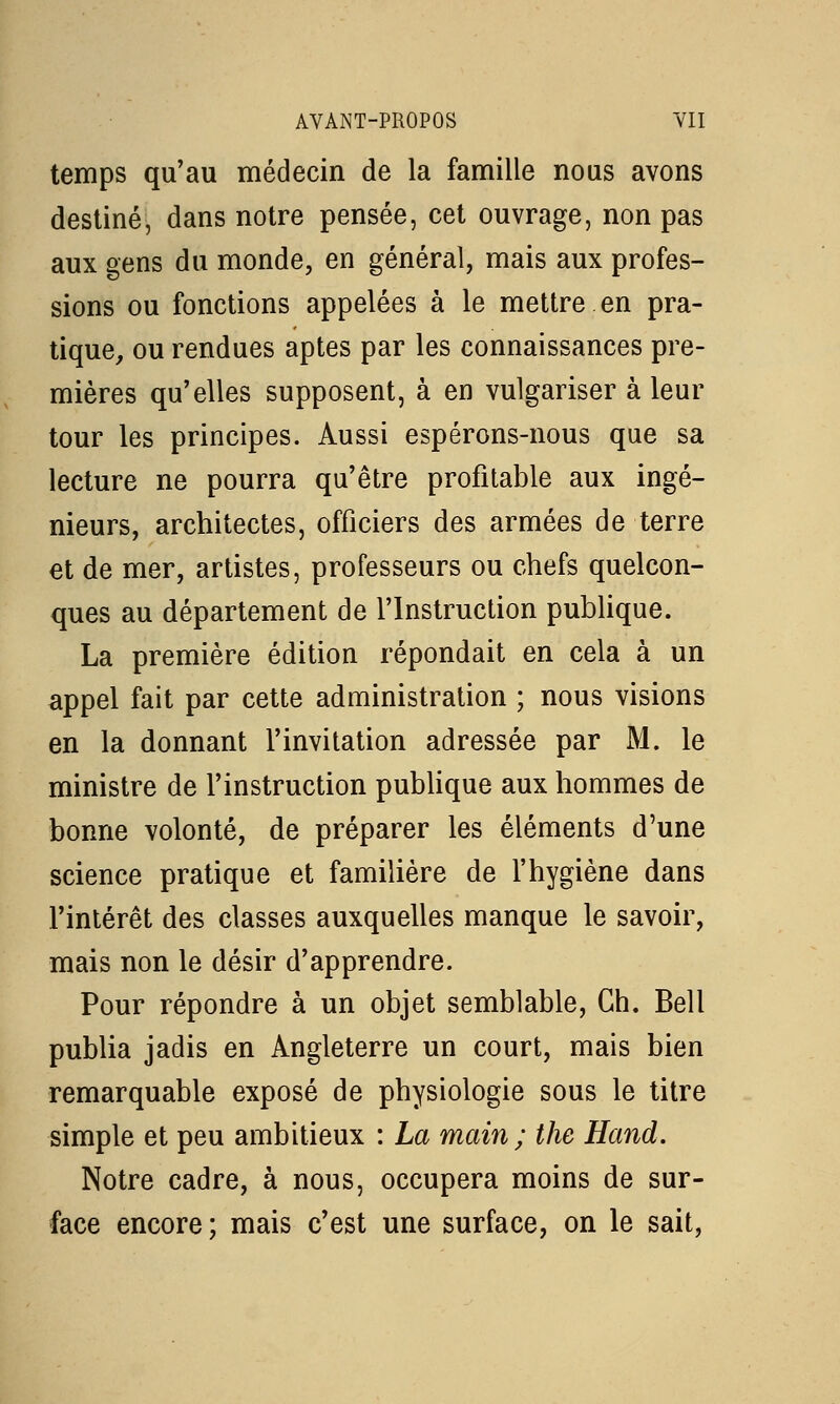 temps qu'au médecin de la famille nous avons destiné, dans notre pensée, cet ouvrage, non pas aux gens du monde, en général, mais aux profes- sions ou fonctions appelées à le mettre en pra- tique, ou rendues aptes par les connaissances pre- mières qu'elles supposent, à en vulgariser à leur tour les principes. Aussi espérons-nous que sa lecture ne pourra qu'être profitable aux ingé- nieurs, architectes, officiers des armées de terre et de mer, artistes, professeurs ou chefs quelcon- ques au département de l'Instruction publique. La première édition répondait en cela à un appel fait par cette administration ; nous visions en la donnant l'invitation adressée par M. le ministre de l'instruction publique aux hommes de bonne volonté, de préparer les éléments d'une science pratique et familière de l'hygiène dans l'intérêt des classes auxquelles manque le savoir, mais non le désir d'apprendre. Pour répondre à un objet semblable, Gh. Bell publia jadis en Angleterre un court, mais bien remarquable exposé de physiologie sous le titre simple et peu ambitieux : La main ; the Hand. Notre cadre, à nous, occupera moins de sur- face encore ; mais c'est une surface, on le sait,