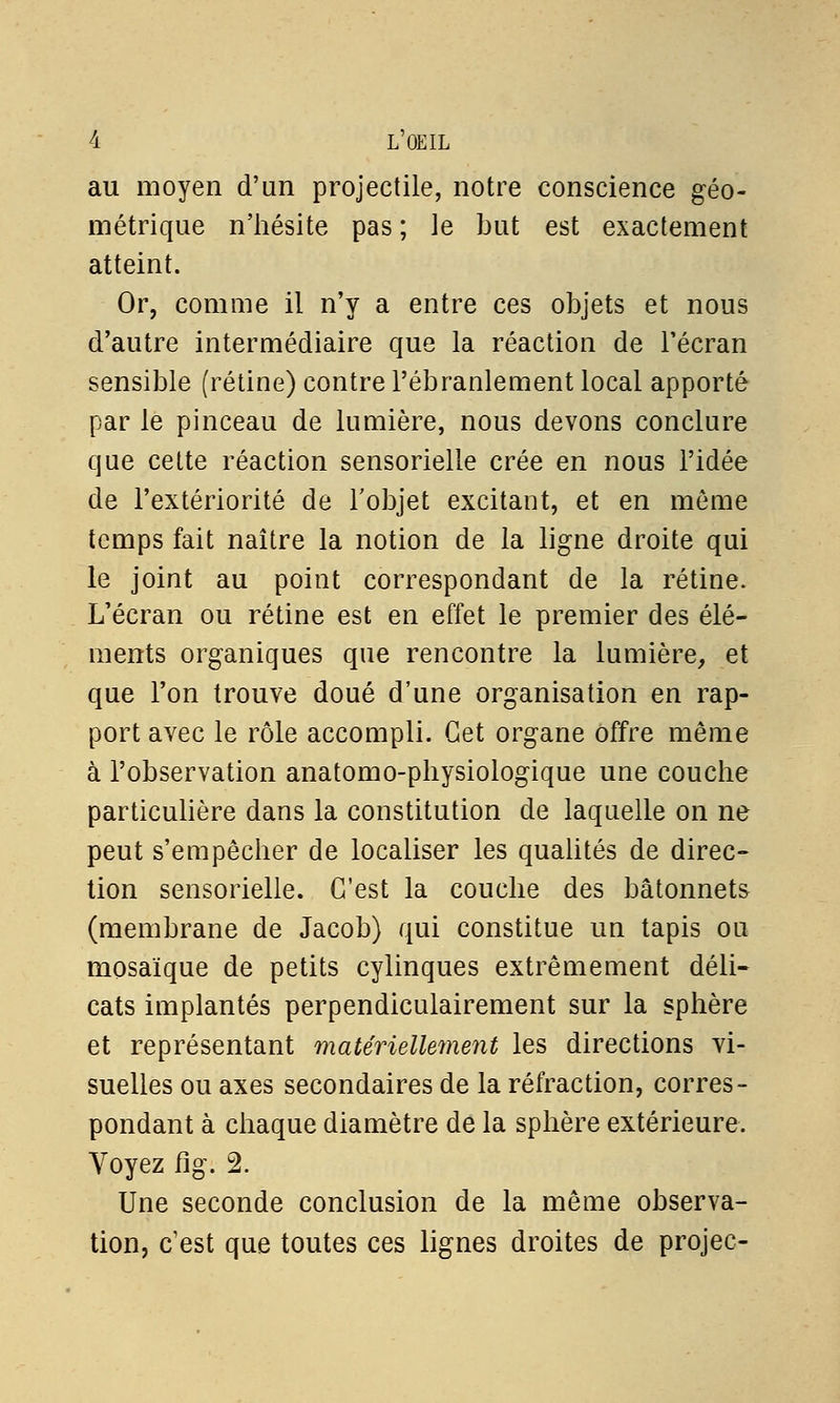 au moyen d'un projectile, notre conscience géo- métrique n'hésite pas ; le but est exactement atteint. Or, comme il n'y a entre ces objets et nous d'autre intermédiaire que la réaction de l'écran sensible (rétine) contre l'ébranlement local apporté par le pinceau de lumière, nous devons conclure que cette réaction sensorielle crée en nous l'idée de l'extériorité de l'objet excitant, et en môme temps fait naître la notion de la ligne droite qui le joint au point correspondant de la rétine. L'écran ou rétine est en effet le premier des élé- ments organiques que rencontre la lumière, et que l'on trouve doué d'une organisation en rap- port avec le rôle accompli. Cet organe offre même à l'observation anatomo-physiologique une couche particulière dans la constitution de laquelle on ne peut s'empêcher de localiser les qualités de direc- tion sensorielle. C'est la couche des bâtonnets (membrane de Jacob) qui constitue un tapis ou mosaïque de petits cylinques extrêmement déli- cats implantés perpendiculairement sur la sphère et représentant matériellement les directions vi- suelles ou axes secondaires de la réfraction, corres- pondant à chaque diamètre de la sphère extérieure. Voyez fig. 2. Une seconde conclusion de la même observa- tion, c'est que toutes ces lignes droites de projec-